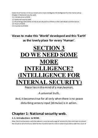 Contentsof Section3: Do we needsome more intelligence? (Intelligence forinternal security).
Chapter1-National securityweb.
1.1-IntroductiontoNSW.
1.2-National securityweb.
1.3-Psychologybehindthe criminal activityanditseffectsonthe individualsandthe nation.
1.4-Team of NSW.
1.5-Functionsof NSW.
Views to make this ‘World’ developed and this ‘Earth’
as the lovely place for every ‘Human’.
SECTION 3
DO WE NEED SOME
MORE
INTELLIGENCE?
(INTELLIGENCE FOR
INTERNAL SECURITY)
Peace lies in the mind of a man/woman,
A universal truth,
And, it becomes true for all only when there is no peace
disturbing sensory input (stimulus) is in action.
Chapter 1: National security web.
1.1. Introduction to NSW.
Now,the time hascome withthe adventinscience andusage of science by the criminals to convert
the situationwhichisfavourable forthemandtolootthe entire nationif possibleunderthe coverof
 