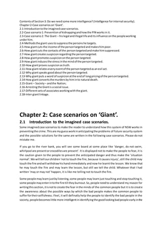 Contentsof Section3: Do we needsome more intelligence? (Intelligence forinternal security).
Chapter2-Case scenarioson‘Giant’.
2.1-Introductiontothe imaginedcase scenarios.
2.2-Case scenario1: Preventionof kidnappingandhow the PIN worksin it.
2.3-Case scenario2: The Giant – hislegal andillegal lifeanditsinfluence onthe peopleworking
underhim.
2.4-Methodsthe giant usestosuppressthe personshe targets.
2.5-How giantcuts the income of the persontargetedandmakeshimpoor.
2.6-How giantcuts the contacts of the persontargetedandmake himsuppressed.
2.7-How giantcreatessuspicionregardingthe persontargeted.
2.8-How giantpromotessuspiciononthe persontargeted.
2.9-How giantinducesthe stressinthe mindof the persontargeted.
2.10-How giantprovessuspicionastruth.
2.11-How giantrelateseveryeventof the persontargetedasanevil act.
2.12-Why giantspeaksgoodabout the persontargeted.
2.13-Why giantputs a word of suspicionatthe endof longpricingof the persontargeted.
2.14-How giantconvertsthe murdersby himinto natural death.
2.15-Giant – Society – andthe Nation;
2.16-Arrestingthe Giantis a social issue.
2.17-Differentsetsof associatesworkingwiththe giant.
2.18-Inter giantlinkage.
Chapter 2: Case scenarios on ‘Giant’.
2.1 Introduction to the imagined case scenarios.
Some imaginedcase scenarios to make the reader to understand how this system of NSW works in
preventingthe crime.Thisare myguessworkinanticipatingthe problems of future security system
and the possible solutions for the same are written in the following case scenarios. Please do not
mistake me.
If you go to the river bank, you will see some board at some place like ‘danger, do not swim,
whirlpool are presentorcrocodilesare present’. It is displayed not to make the people to fear, it is
the caution given to the people to prevent the anticipated danger and thus make the ‘situation
normal’.We will tell ourchildren‘not to touch the fire, because it causes injury’, still the child may
touch the fire andwill withdrawhishandimmediately and now he learnt the lesson. We know that
he may touch the fire and may learn the lesson, but still we tell the child. Whatever that I had
written ‘may or may not’ happen, it is like me telling not to touch the fire.
Some people maylearnjustbylistening,some people may learn just touching and stop touching it,
some people mayenterintothe fire till theyburnout.So,people needto understand my reason for
writingthissection,itisnotto create the fear inthe minds of the common people but it is to create
the awareness about the possible ways by which the bad people makes the common people to
sufferfortheirselfishness.Ifeel, it will definatly help the people to identify the bad people in the
society,peoplebecomeslittle more intelligentinidentifyingthe goodlookingbadpeople earlyinthe
 