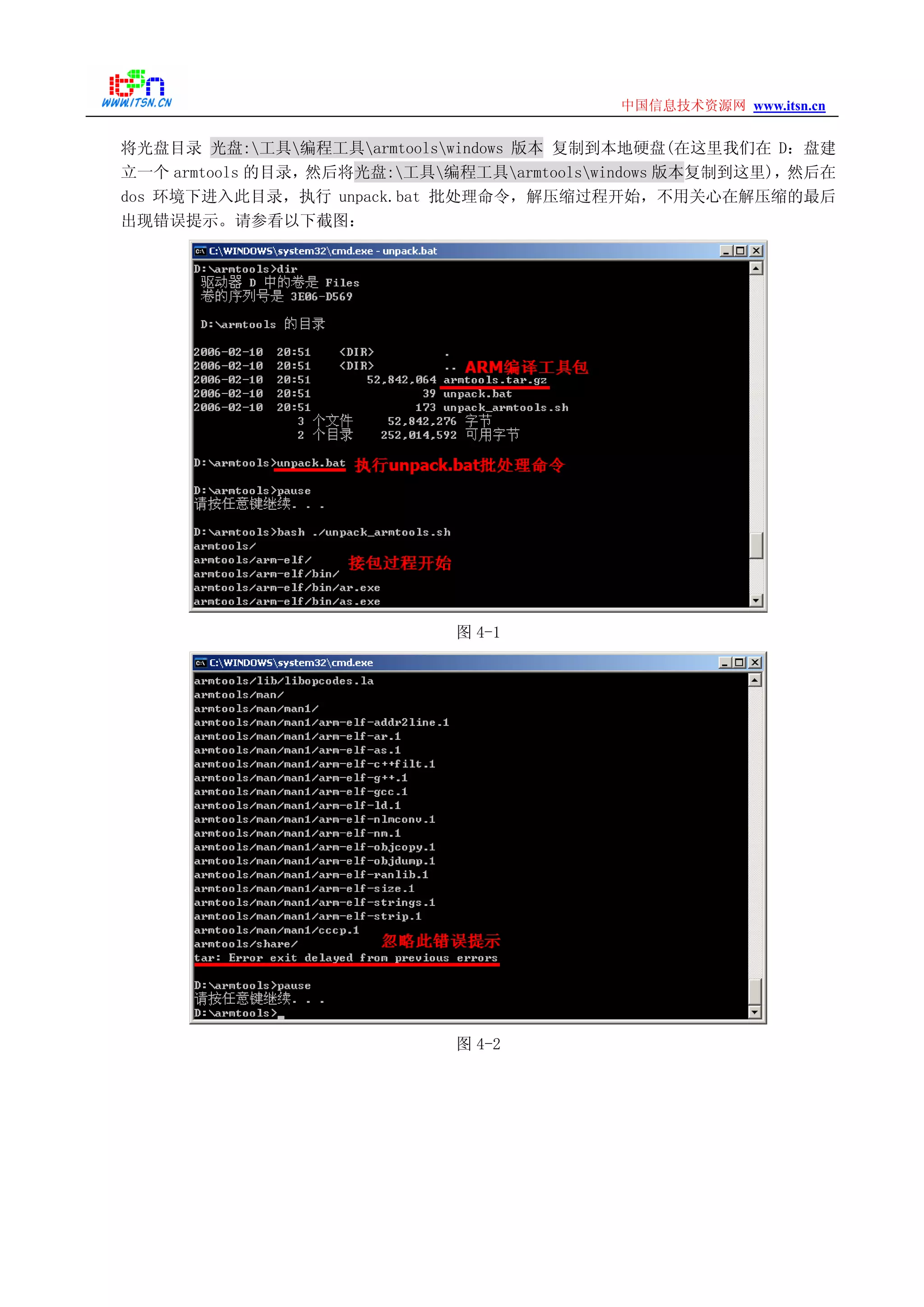 www.itsn.cn中国信息技术资源网
将光盘目录 光盘:工具编程工具armtoolswindows 版本 复制到本地硬盘(在这里我们在 D：盘建
立一个 armtools 的目录，然后将光盘:工具编程工具armtoolswindows 版本复制到这里)，然后在
dos 环境下进入此目录，执行 unpack.bat 批处理命令，解压缩过程开始，不用关心在解压缩的最后
出现错误提示。请参看以下截图：
图 4-1
图 4-2
 