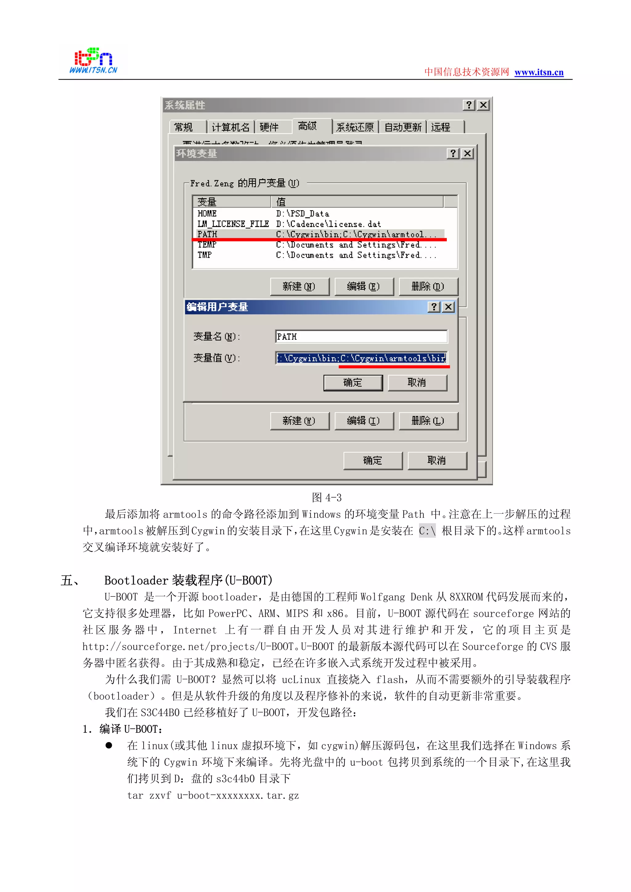 www.itsn.cn中国信息技术资源网
图 4-3
最后添加将 armtools 的命令路径添加到 Windows 的环境变量 Path 中。注意在上一步解压的过程
中，armtools被解压到Cygwin 的安装目录下，在这里Cygwin 是安装在 C: 根目录下的。这样armtools
交叉编译环境就安装好了。
五、 Bootloader 装载程序(U-BOOT)
U-BOOT 是一个开源 bootloader，是由德国的工程师 Wolfgang Denk 从 8XXROM 代码发展而来的，
它支持很多处理器，比如 PowerPC、ARM、MIPS 和 x86。目前，U-BOOT 源代码在 sourceforge 网站的
社 区 服 务 器 中 ， Internet 上 有 一 群 自 由 开 发 人 员 对 其 进 行 维 护 和 开 发 ， 它 的 项 目 主 页 是
http://sourceforge.net/projects/U-BOOT。U-BOOT 的最新版本源代码可以在 Sourceforge 的 CVS 服
务器中匿名获得。由于其成熟和稳定，已经在许多嵌入式系统开发过程中被采用。
为什么我们需 U-BOOT？显然可以将 ucLinux 直接烧入 flash，从而不需要额外的引导装载程序
（bootloader）。但是从软件升级的角度以及程序修补的来说，软件的自动更新非常重要。
我们在 S3C44B0 已经移植好了 U-BOOT，开发包路径：
1．编译 U-BOOT：
在 linux(或其他 linux 虚拟环境下，如 cygwin)解压源码包，在这里我们选择在 Windows 系
统下的 Cygwin 环境下来编译。先将光盘中的 u-boot 包拷贝到系统的一个目录下,在这里我
们拷贝到 D：盘的 s3c44b0 目录下
tar zxvf u-boot-xxxxxxxx.tar.gz
 