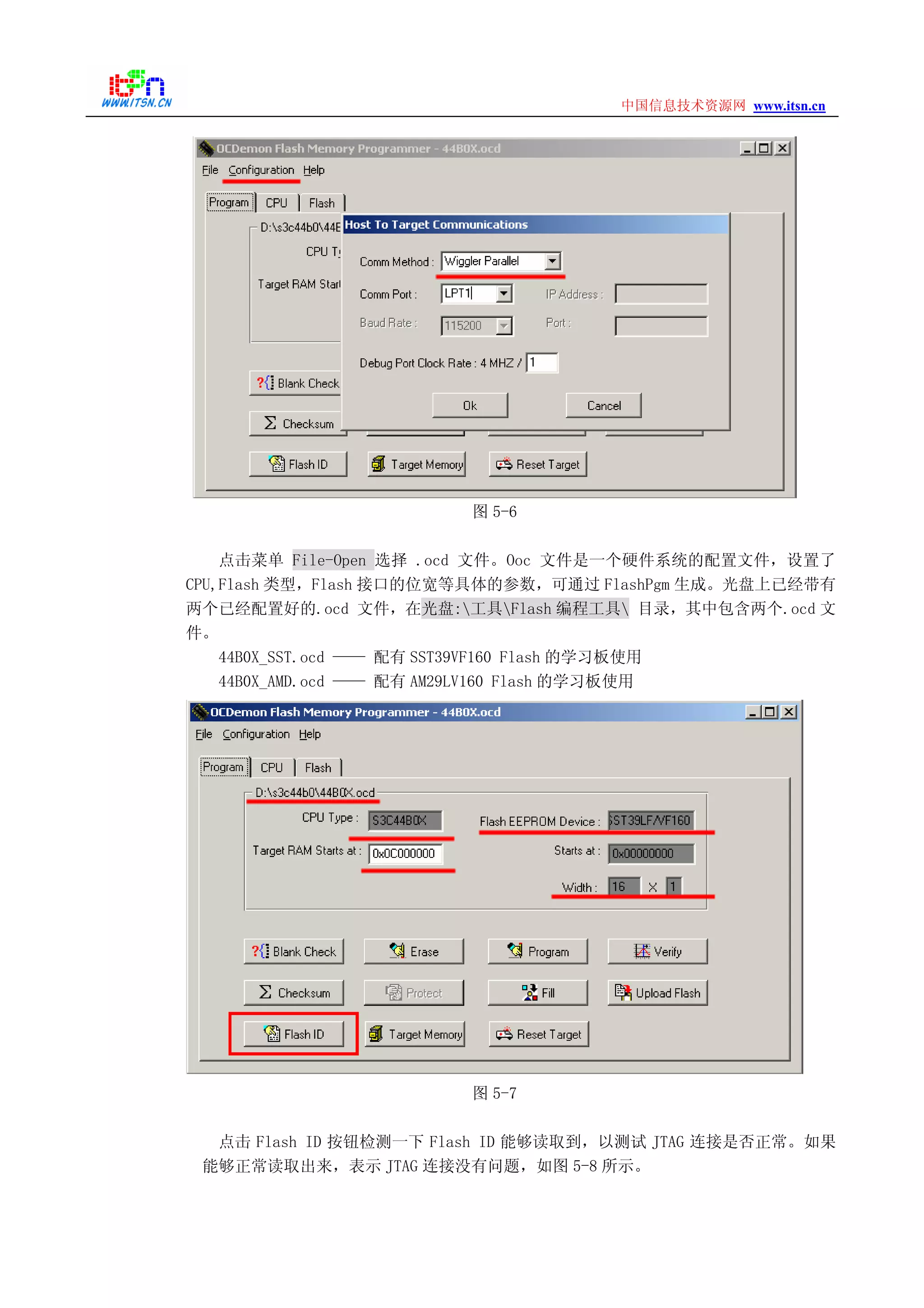 www.itsn.cn中国信息技术资源网
图 5-6
点击菜单 File-Open 选择 .ocd 文件。Ooc 文件是一个硬件系统的配置文件，设置了
CPU,Flash 类型，Flash 接口的位宽等具体的参数，可通过 FlashPgm 生成。光盘上已经带有
两个已经配置好的.ocd 文件，在光盘:工具Flash 编程工具 目录，其中包含两个.ocd 文
件。
44B0X_SST.ocd —— 配有 SST39VF160 Flash 的学习板使用
44B0X_AMD.ocd —— 配有 AM29LV160 Flash 的学习板使用
图 5-7
点击 Flash ID 按钮检测一下 Flash ID 能够读取到，以测试 JTAG 连接是否正常。如果
能够正常读取出来，表示 JTAG 连接没有问题，如图 5-8 所示。
 