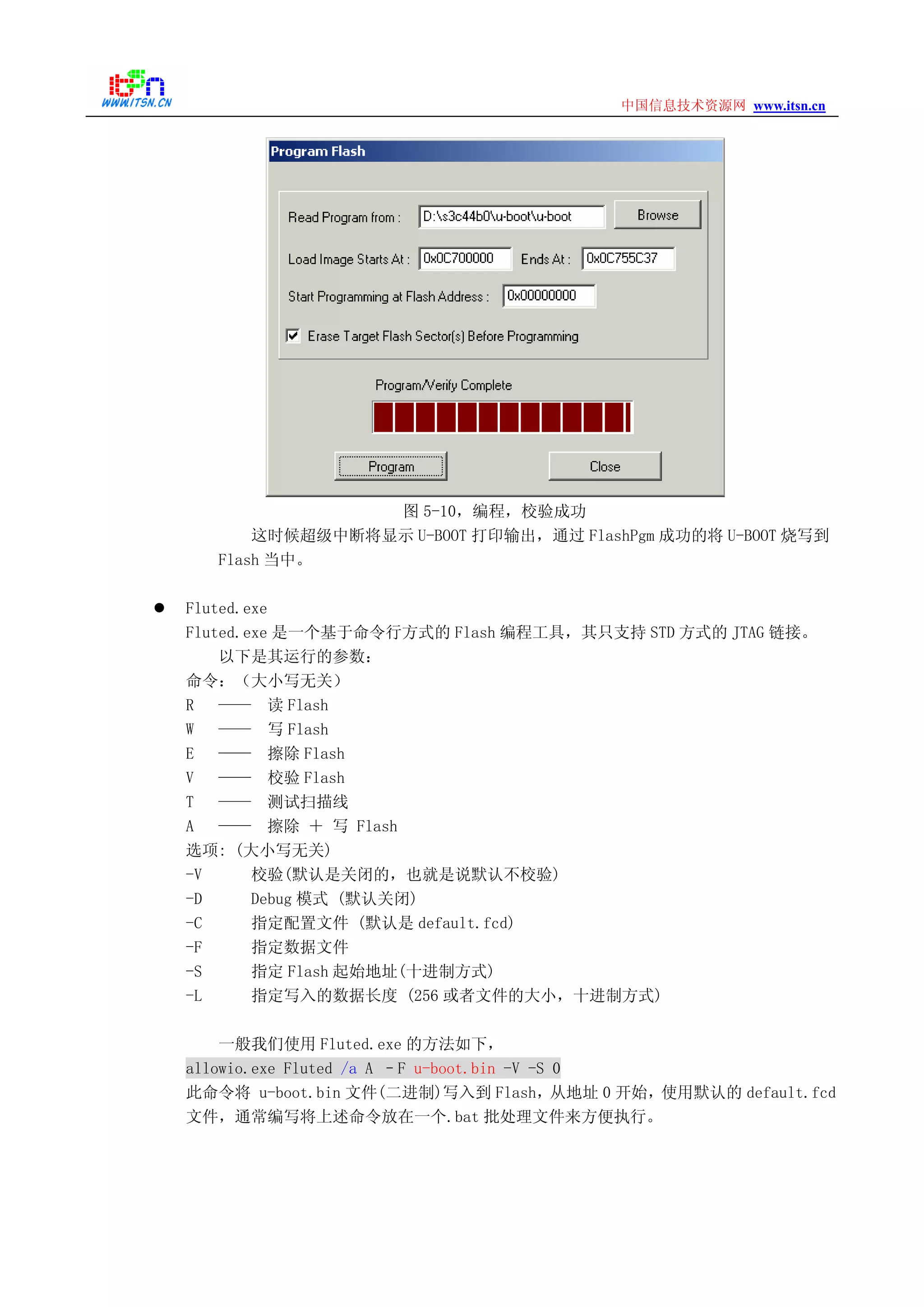 www.itsn.cn中国信息技术资源网
图 5-10，编程，校验成功
这时候超级中断将显示 U-BOOT 打印输出，通过 FlashPgm 成功的将 U-BOOT 烧写到
Flash 当中。
Fluted.exe
Fluted.exe 是一个基于命令行方式的 Flash 编程工具，其只支持 STD 方式的 JTAG 链接。
以下是其运行的参数：
命令：（大小写无关）
R —— 读 Flash
W —— 写 Flash
E —— 擦除 Flash
V —— 校验 Flash
T —— 测试扫描线
A —— 擦除 ＋ 写 Flash
选项: (大小写无关)
-V 校验(默认是关闭的，也就是说默认不校验)
-D Debug 模式 (默认关闭)
-C 指定配置文件 (默认是 default.fcd)
-F 指定数据文件
-S 指定 Flash 起始地址(十进制方式)
-L 指定写入的数据长度 (256 或者文件的大小，十进制方式)
一般我们使用 Fluted.exe 的方法如下，
allowio.exe Fluted /a A –F u-boot.bin -V -S 0
此命令将 u-boot.bin 文件(二进制)写入到 Flash，从地址 0 开始，使用默认的 default.fcd
文件，通常编写将上述命令放在一个.bat 批处理文件来方便执行。
 