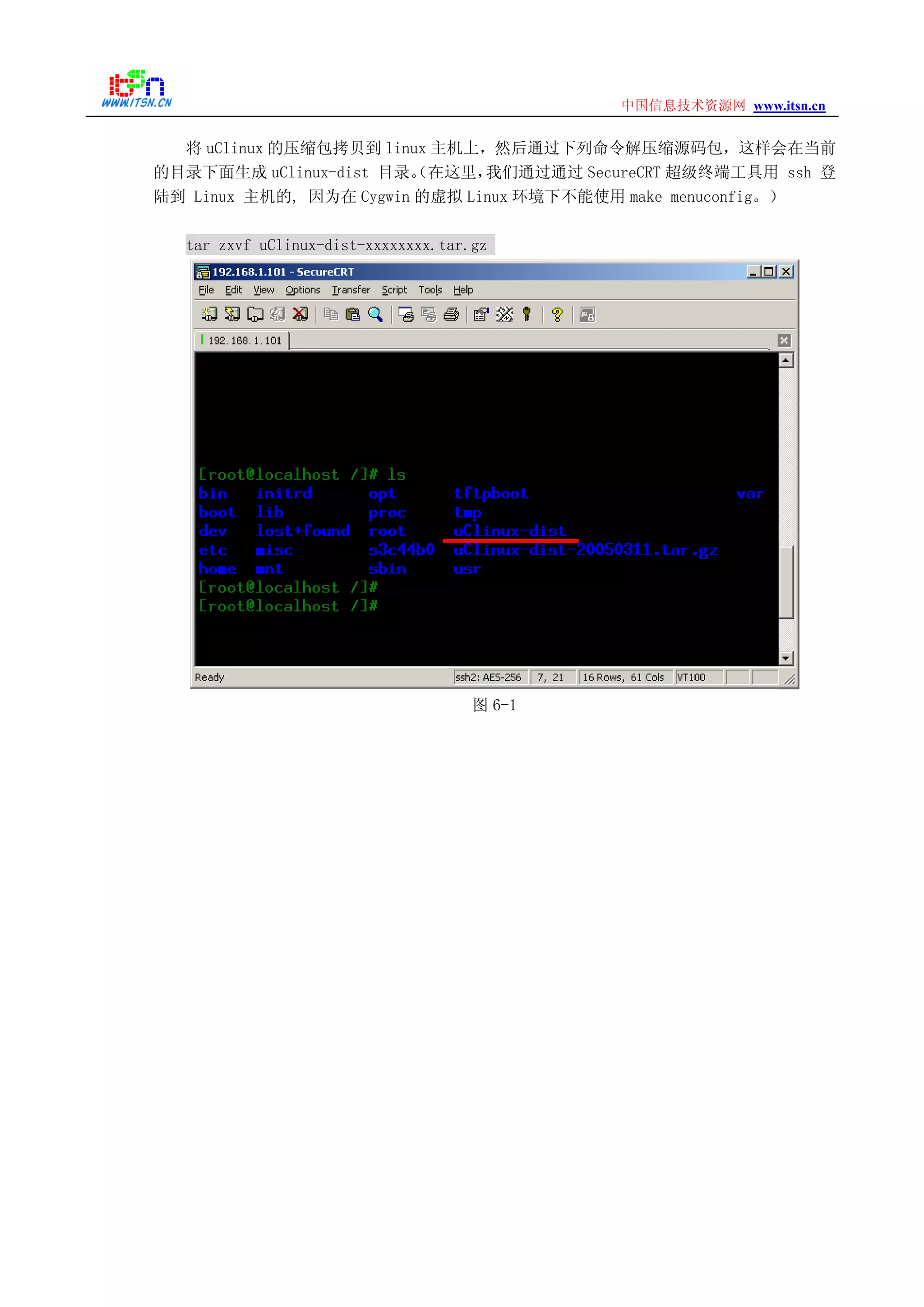 www.itsn.cn中国信息技术资源网
将 uClinux 的压缩包拷贝到 linux 主机上，然后通过下列命令解压缩源码包，这样会在当前
的目录下面生成 uClinux-dist 目录。（在这里，我们通过通过 SecureCRT 超级终端工具用 ssh 登
陆到 Linux 主机的, 因为在 Cygwin 的虚拟 Linux 环境下不能使用 make menuconfig。）
tar zxvf uClinux-dist-xxxxxxxx.tar.gz
图 6-1
 