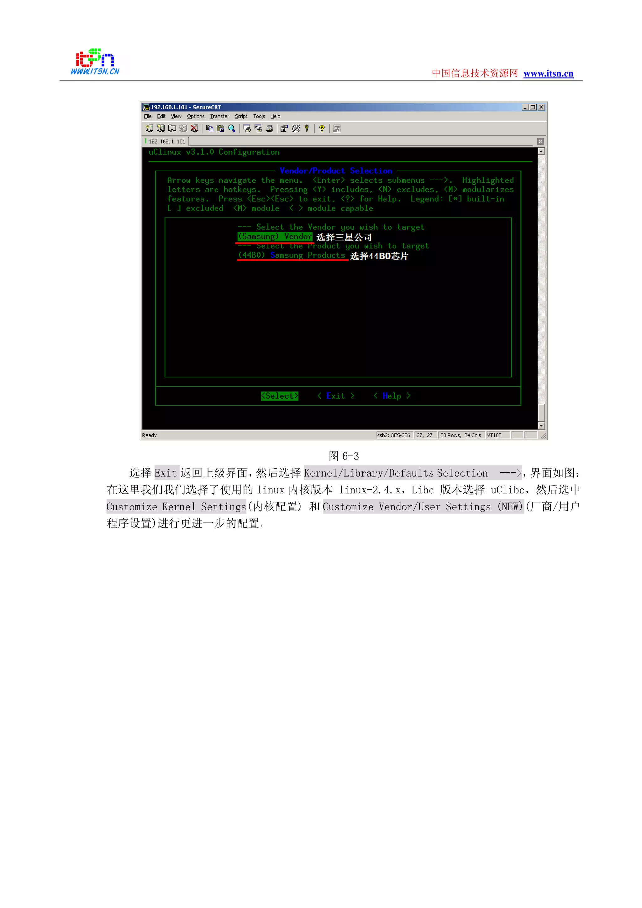 www.itsn.cn中国信息技术资源网
图 6-3
选择 Exit 返回上级界面，然后选择 Kernel/Library/Defaults Selection --->，界面如图：
在这里我们我们选择了使用的 linux 内核版本 linux-2.4.x，Libc 版本选择 uClibc，然后选中
Customize Kernel Settings(内核配置) 和 Customize Vendor/User Settings (NEW)(厂商/用户
程序设置)进行更进一步的配置。
 