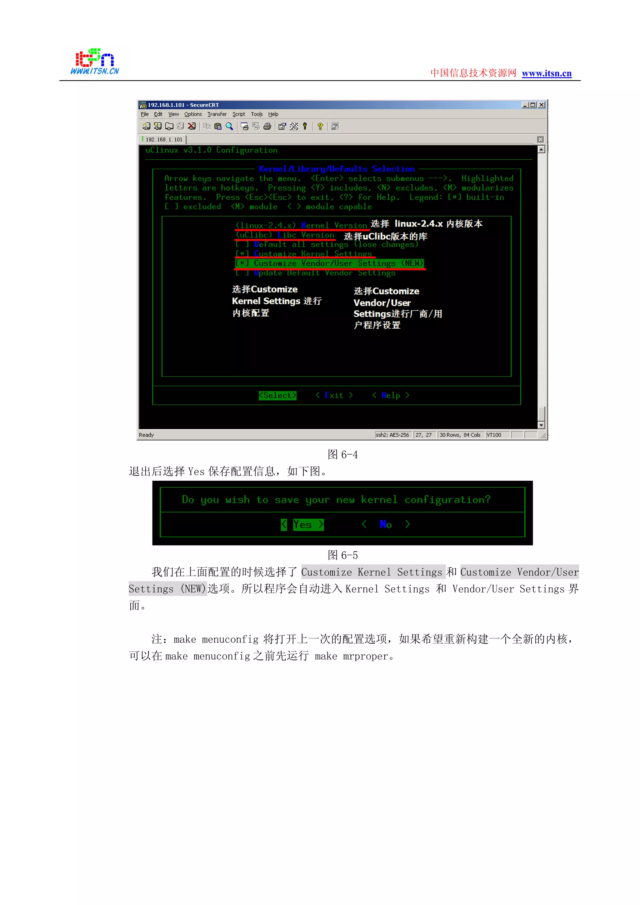 www.itsn.cn中国信息技术资源网
图 6-4
退出后选择 Yes 保存配置信息，如下图。
图 6-5
我们在上面配置的时候选择了 Customize Kernel Settings 和 Customize Vendor/User
Settings (NEW)选项。所以程序会自动进入 Kernel Settings 和 Vendor/User Settings 界
面。
注：make menuconfig 将打开上一次的配置选项，如果希望重新构建一个全新的内核，
可以在 make menuconfig 之前先运行 make mrproper。
 
