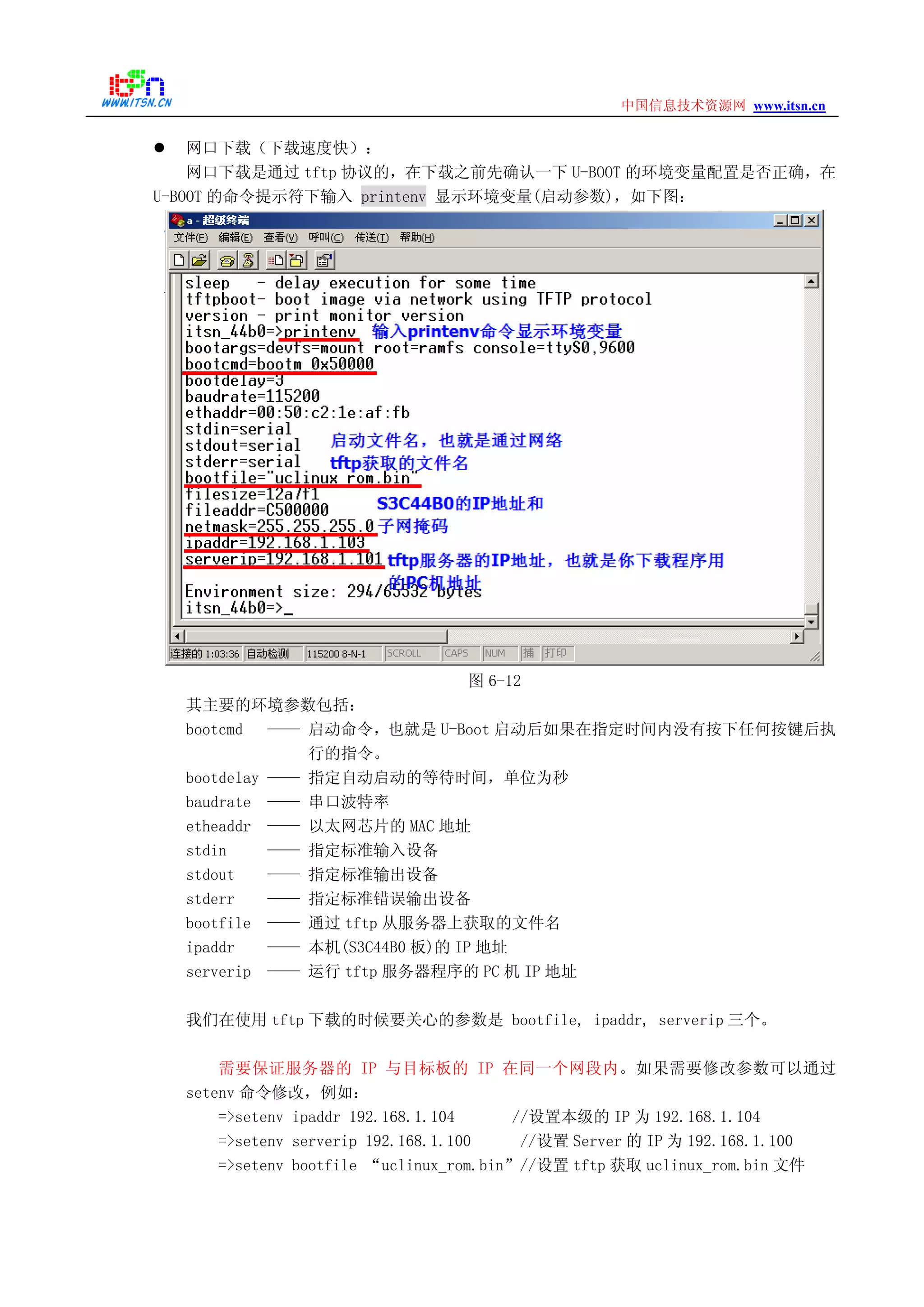 www.itsn.cn中国信息技术资源网
网口下载（下载速度快）：
网口下载是通过 tftp 协议的，在下载之前先确认一下 U-BOOT 的环境变量配置是否正确，在
U-BOOT 的命令提示符下输入 printenv 显示环境变量(启动参数)，如下图：
图 6-12
其主要的环境参数包括：
bootcmd —— 启动命令，也就是 U-Boot 启动后如果在指定时间内没有按下任何按键后执
行的指令。
bootdelay —— 指定自动启动的等待时间，单位为秒
baudrate —— 串口波特率
etheaddr —— 以太网芯片的 MAC 地址
stdin —— 指定标准输入设备
stdout —— 指定标准输出设备
stderr —— 指定标准错误输出设备
bootfile —— 通过 tftp 从服务器上获取的文件名
ipaddr —— 本机(S3C44B0 板)的 IP 地址
serverip —— 运行 tftp 服务器程序的 PC 机 IP 地址
我们在使用 tftp 下载的时候要关心的参数是 bootfile, ipaddr, serverip 三个。
需要保证服务器的 IP 与目标板的 IP 在同一个网段内。如果需要修改参数可以通过
setenv 命令修改，例如：
=>setenv ipaddr 192.168.1.104 //设置本级的 IP 为 192.168.1.104
=>setenv serverip 192.168.1.100 //设置 Server 的 IP 为 192.168.1.100
=>setenv bootfile “uclinux_rom.bin”//设置 tftp 获取 uclinux_rom.bin 文件
 
