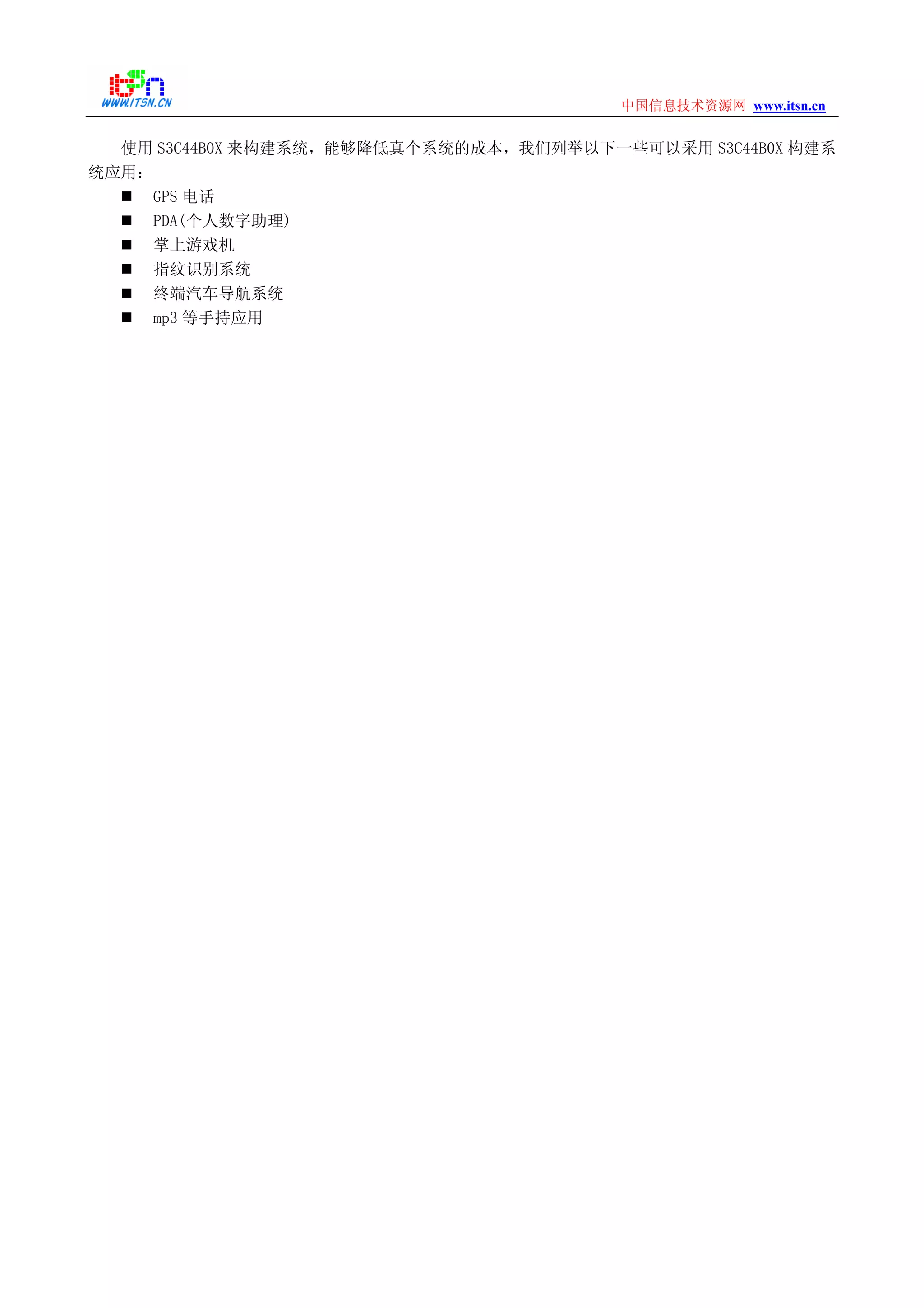 www.itsn.cn中国信息技术资源网
使用 S3C44B0X 来构建系统，能够降低真个系统的成本，我们列举以下一些可以采用 S3C44B0X 构建系
统应用：
GPS 电话
PDA(个人数字助理)
掌上游戏机
指纹识别系统
终端汽车导航系统
mp3 等手持应用
 