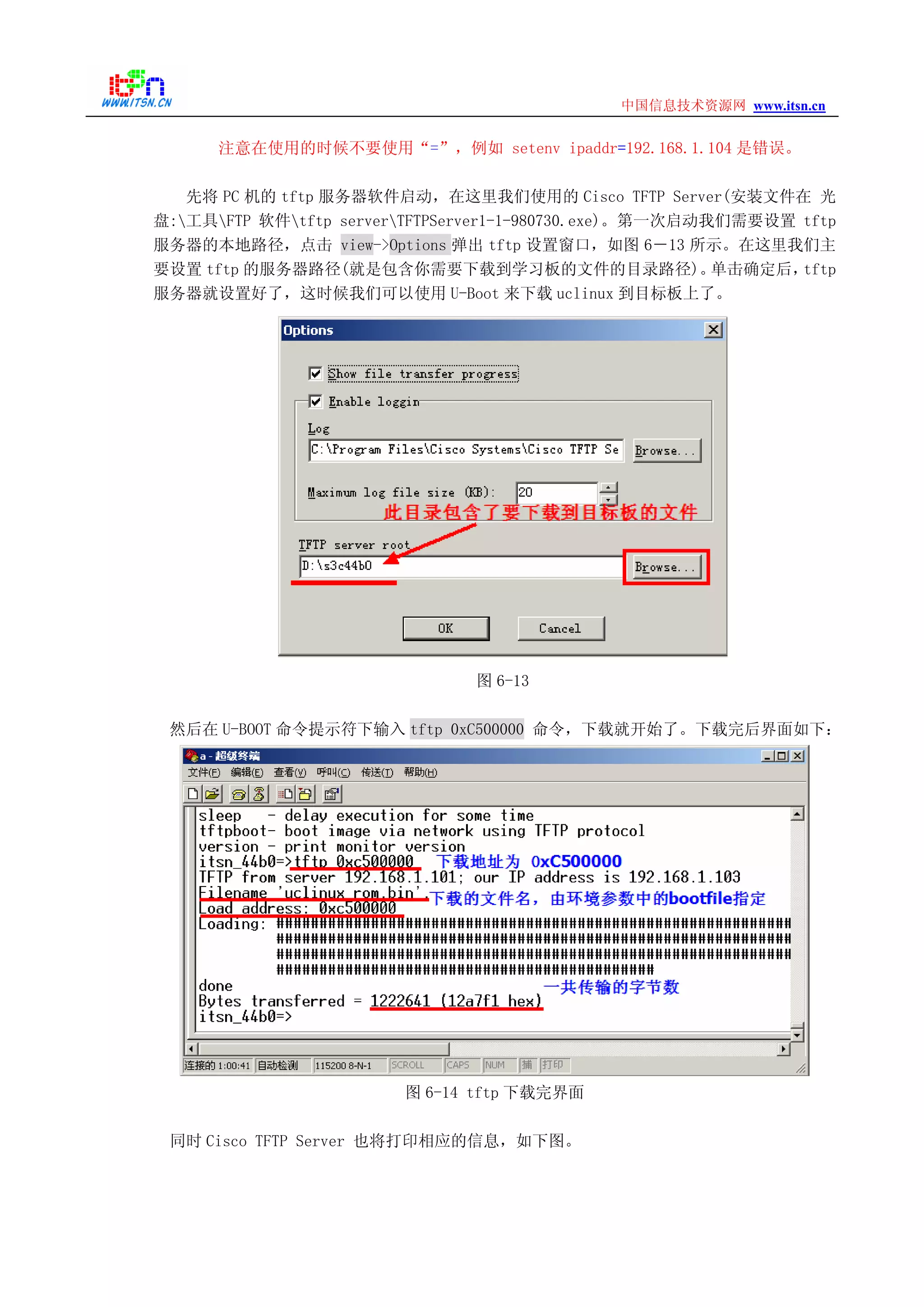 www.itsn.cn中国信息技术资源网
注意在使用的时候不要使用“=”，例如 setenv ipaddr=192.168.1.104 是错误。
先将 PC 机的 tftp 服务器软件启动，在这里我们使用的 Cisco TFTP Server(安装文件在 光
盘:工具FTP 软件tftp serverTFTPServer1-1-980730.exe)。第一次启动我们需要设置 tftp
服务器的本地路径，点击 view->Options 弹出 tftp 设置窗口，如图 6－13 所示。在这里我们主
要设置 tftp 的服务器路径(就是包含你需要下载到学习板的文件的目录路径)。单击确定后，tftp
服务器就设置好了，这时候我们可以使用 U-Boot 来下载 uclinux 到目标板上了。
图 6-13
然后在 U-BOOT 命令提示符下输入 tftp 0xC500000 命令，下载就开始了。下载完后界面如下：
图 6-14 tftp 下载完界面
同时 Cisco TFTP Server 也将打印相应的信息，如下图。
 
