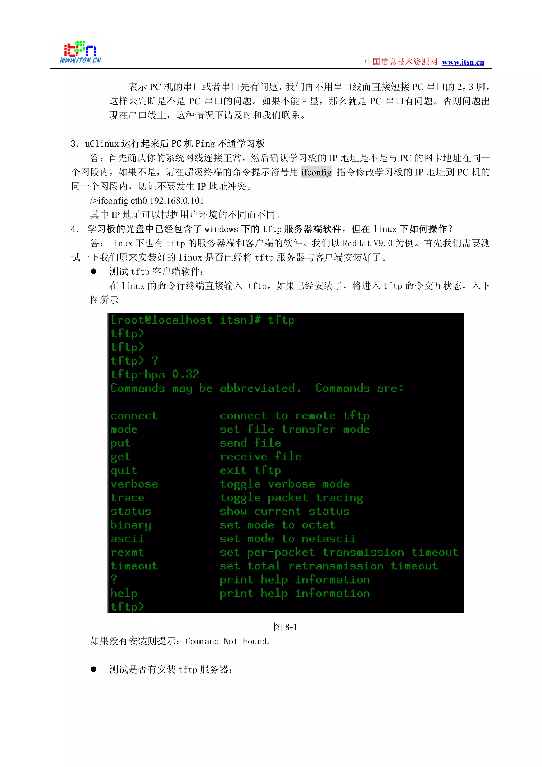 www.itsn.cn中国信息技术资源网
表示 PC 机的串口或者串口先有问题，我们再不用串口线而直接短接 PC 串口的 2，3 脚，
这样来判断是不是 PC 串口的问题。如果不能回显，那么就是 PC 串口有问题。否则问题出
现在串口线上，这种情况下请及时和我们联系。
3．uClinux 运行起来后 PC 机 Ping 不通学习板
答：首先确认你的系统网线连接正常。然后确认学习板的 IP 地址是不是与 PC 的网卡地址在同一
个网段内，如果不是，请在超级终端的命令提示符号用 ifconfig 指令修改学习板的 IP 地址到 PC 机的
同一个网段内，切记不要发生 IP 地址冲突。
/>ifconfig eth0 192.168.0.101
其中 IP 地址可以根据用户环境的不同而不同。
4． 学习板的光盘中已经包含了 windows 下的 tftp 服务器端软件，但在 linux 下如何操作？
答：linux 下也有 tftp 的服务器端和客户端的软件。我们以 RedHat V9.0 为例。首先我们需要测
试一下我们原来安装好的 linux 是否已经将 tftp 服务器与客户端安装好了。
测试 tftp 客户端软件：
在 linux 的命令行终端直接输入 tftp。如果已经安装了，将进入 tftp 命令交互状态，入下
图所示
图 8-1
如果没有安装则提示：Command Not Found.
测试是否有安装 tftp 服务器：
 