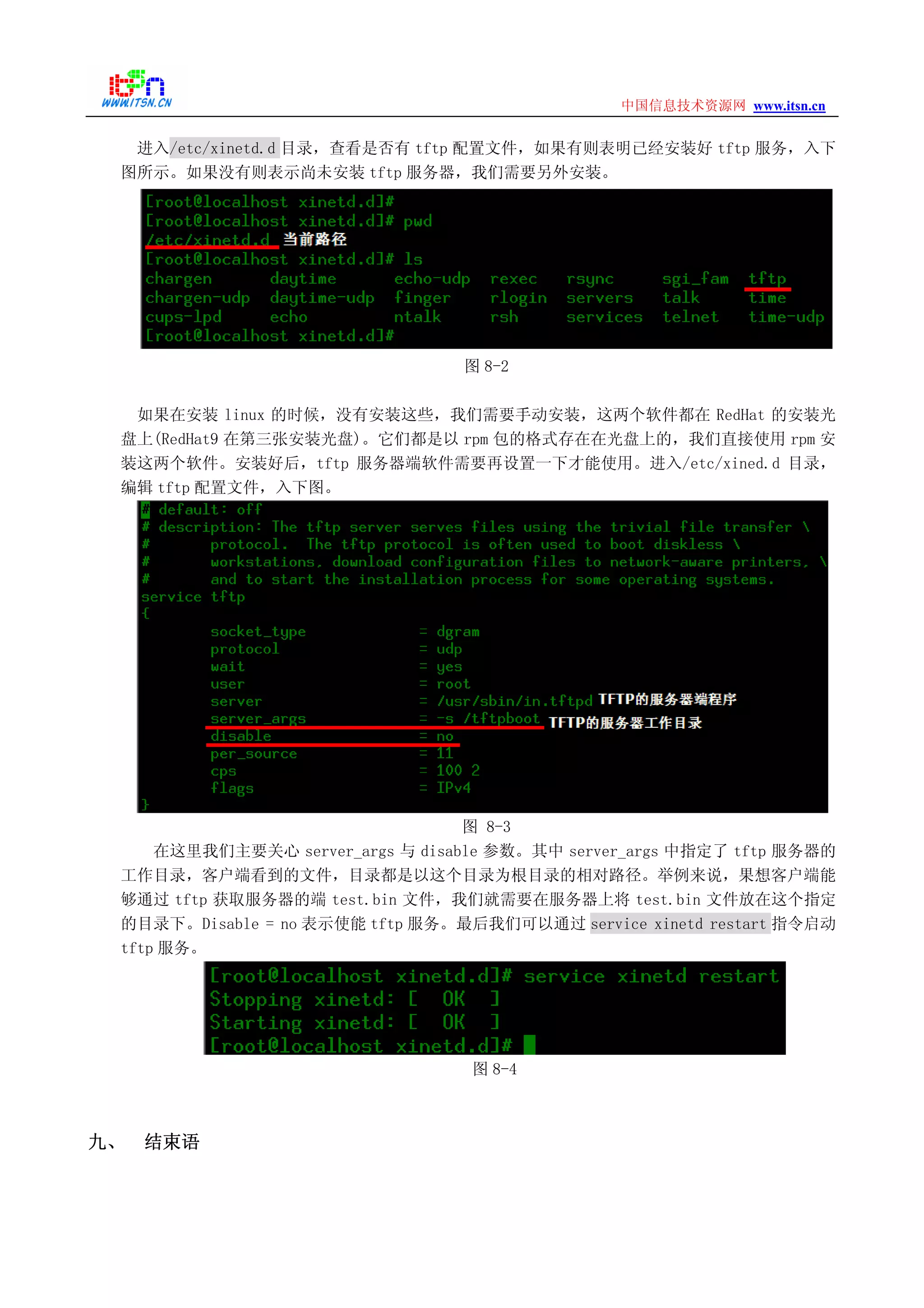 www.itsn.cn中国信息技术资源网
进入/etc/xinetd.d 目录，查看是否有 tftp 配置文件，如果有则表明已经安装好 tftp 服务，入下
图所示。如果没有则表示尚未安装 tftp 服务器，我们需要另外安装。
图 8-2
如果在安装 linux 的时候，没有安装这些，我们需要手动安装，这两个软件都在 RedHat 的安装光
盘上(RedHat9 在第三张安装光盘)。它们都是以 rpm 包的格式存在在光盘上的，我们直接使用 rpm 安
装这两个软件。安装好后，tftp 服务器端软件需要再设置一下才能使用。进入/etc/xined.d 目录，
编辑 tftp 配置文件，入下图。
图 8-3
在这里我们主要关心 server_args 与 disable 参数。其中 server_args 中指定了 tftp 服务器的
工作目录，客户端看到的文件，目录都是以这个目录为根目录的相对路径。举例来说，果想客户端能
够通过 tftp 获取服务器的端 test.bin 文件，我们就需要在服务器上将 test.bin 文件放在这个指定
的目录下。Disable = no 表示使能 tftp 服务。最后我们可以通过 service xinetd restart 指令启动
tftp 服务。
图 8-4
九、 结束语
 