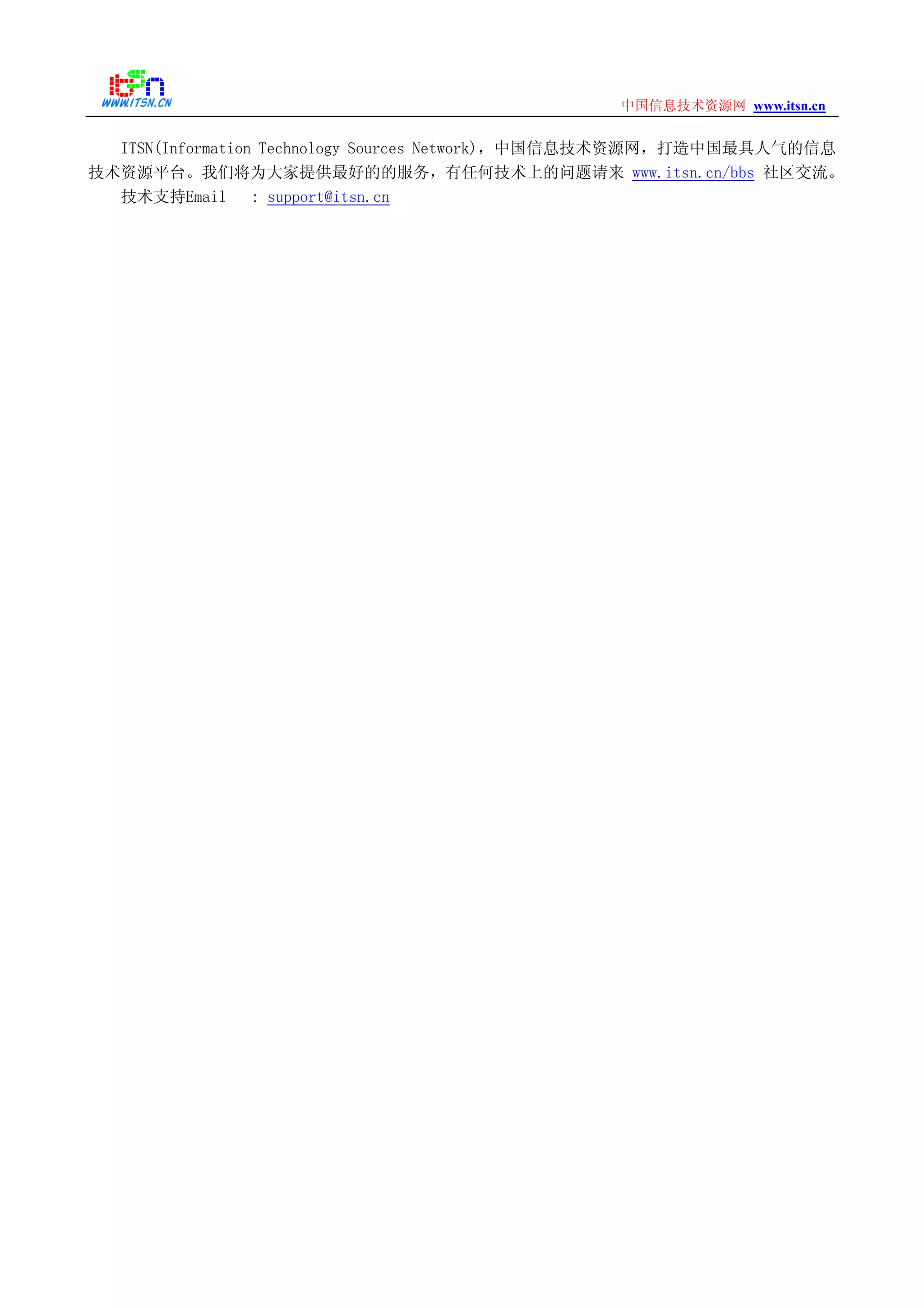 www.itsn.cn中国信息技术资源网
ITSN(Information Technology Sources Network)，中国信息技术资源网，打造中国最具人气的信息
技术资源平台。我们将为大家提供最好的的服务，有任何技术上的问题请来 www.itsn.cn/bbs 社区交流。
技术支持Email : support@itsn.cn
 