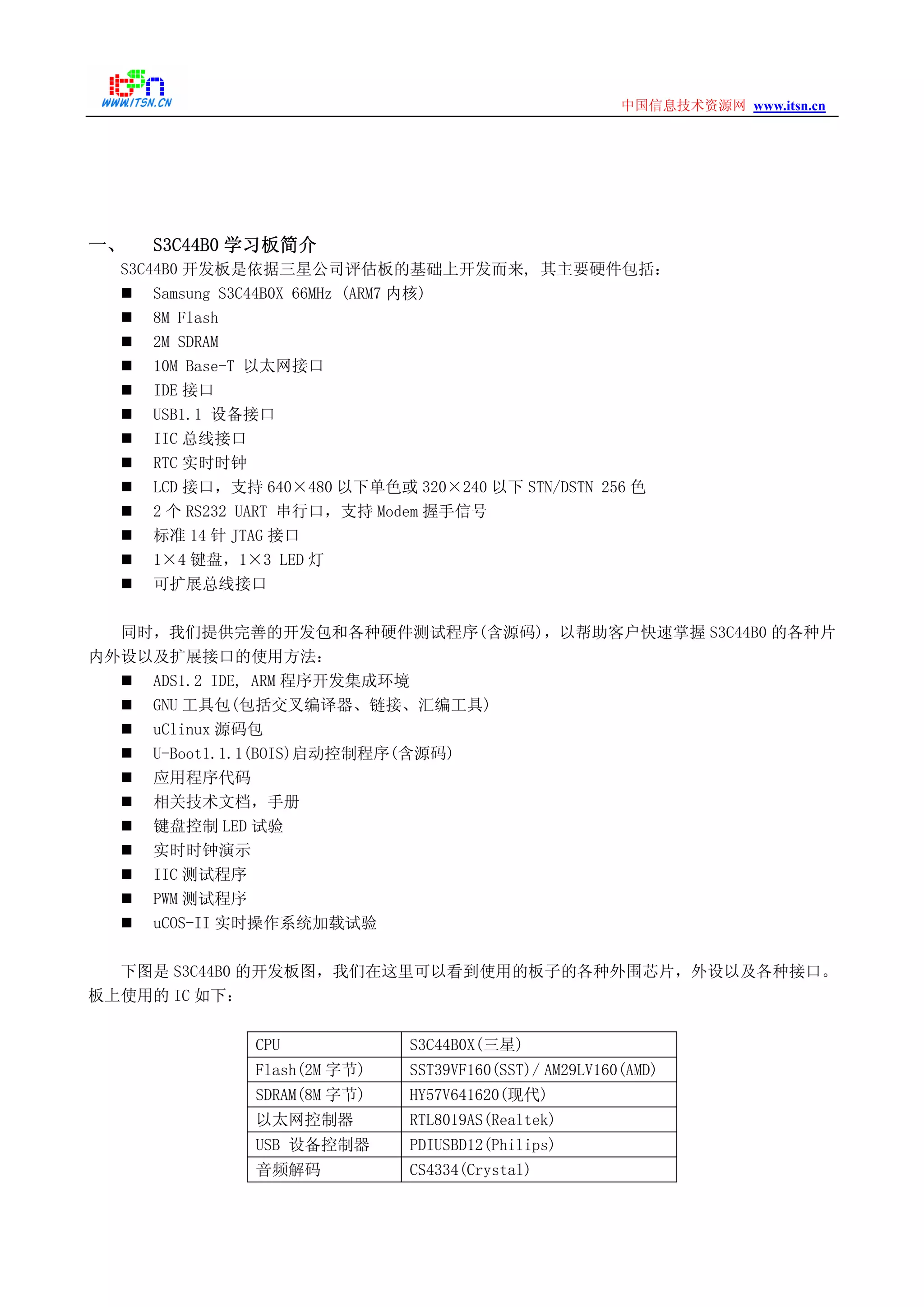 www.itsn.cn中国信息技术资源网
一、 S3C44B0 学习板简介
S3C44B0 开发板是依据三星公司评估板的基础上开发而来, 其主要硬件包括：
Samsung S3C44B0X 66MHz (ARM7 内核)
8M Flash
2M SDRAM
10M Base-T 以太网接口
IDE 接口
USB1.1 设备接口
IIC 总线接口
RTC 实时时钟
LCD 接口，支持 640×480 以下单色或 320×240 以下 STN/DSTN 256 色
2 个 RS232 UART 串行口，支持 Modem 握手信号
标准 14 针 JTAG 接口
1×4 键盘，1×3 LED 灯
可扩展总线接口
同时，我们提供完善的开发包和各种硬件测试程序(含源码)，以帮助客户快速掌握 S3C44B0 的各种片
内外设以及扩展接口的使用方法：
ADS1.2 IDE, ARM 程序开发集成环境
GNU 工具包(包括交叉编译器、链接、汇编工具)
uClinux 源码包
U-Boot1.1.1(BOIS)启动控制程序(含源码)
应用程序代码
相关技术文档，手册
键盘控制 LED 试验
实时时钟演示
IIC 测试程序
PWM 测试程序
uCOS-II 实时操作系统加载试验
下图是 S3C44B0 的开发板图，我们在这里可以看到使用的板子的各种外围芯片，外设以及各种接口。
板上使用的 IC 如下：
CPU S3C44B0X(三星)
Flash(2M 字节) SST39VF160(SST)/ AM29LV160(AMD)
SDRAM(8M 字节) HY57V641620(现代)
以太网控制器 RTL8019AS(Realtek)
USB 设备控制器 PDIUSBD12(Philips)
音频解码 CS4334(Crystal)
 