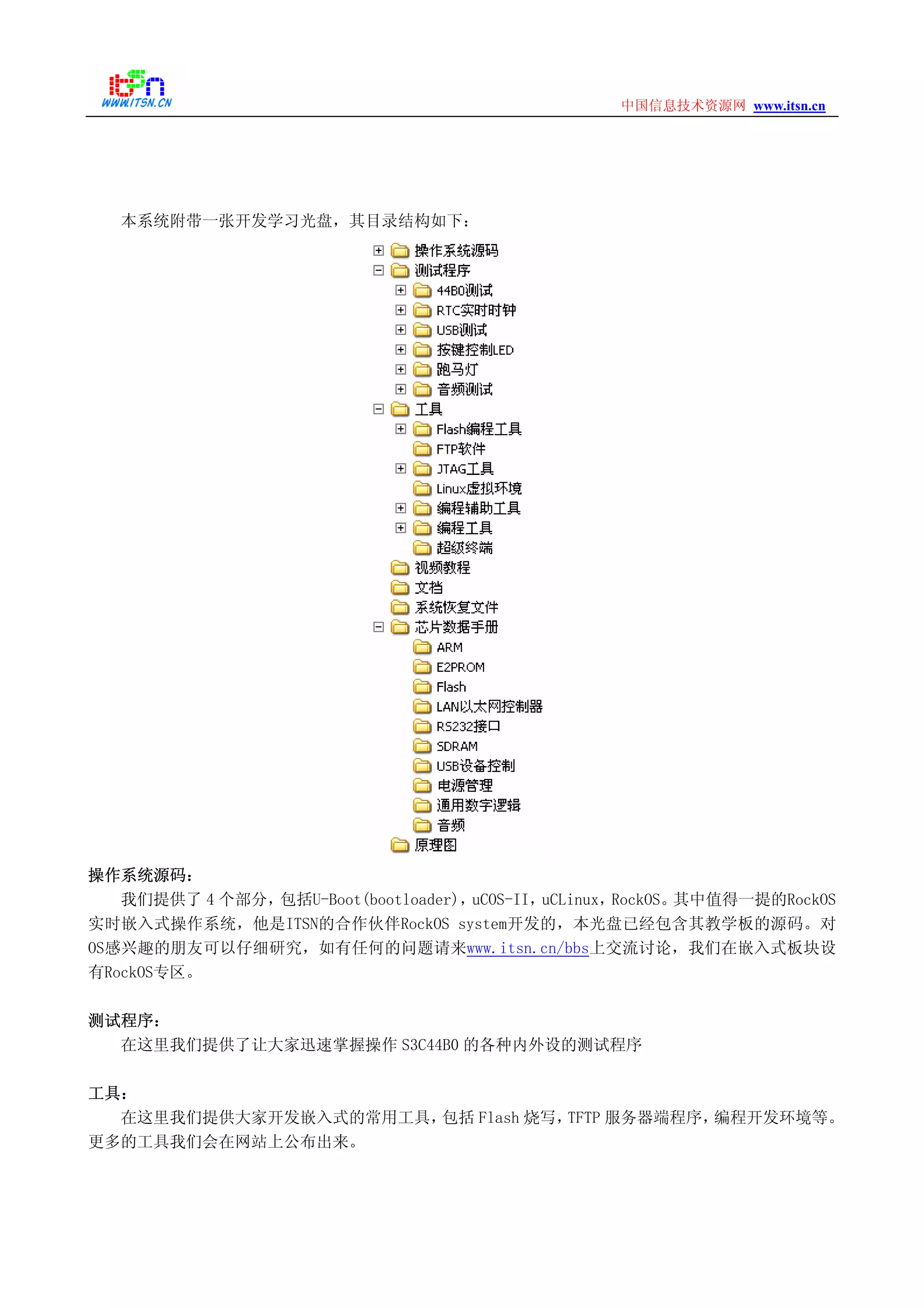 www.itsn.cn中国信息技术资源网
本系统附带一张开发学习光盘，其目录结构如下：
操作系统源码：
我们提供了 4 个部分，包括U-Boot(bootloader)，uCOS-II，uCLinux，RockOS。其中值得一提的RockOS
实时嵌入式操作系统，他是ITSN的合作伙伴RockOS system开发的，本光盘已经包含其教学板的源码。对
OS感兴趣的朋友可以仔细研究，如有任何的问题请来www.itsn.cn/bbs上交流讨论，我们在嵌入式板块设
有RockOS专区。
测试程序：
在这里我们提供了让大家迅速掌握操作 S3C44B0 的各种内外设的测试程序
工具：
在这里我们提供大家开发嵌入式的常用工具，包括 Flash 烧写，TFTP 服务器端程序，编程开发环境等。
更多的工具我们会在网站上公布出来。
 