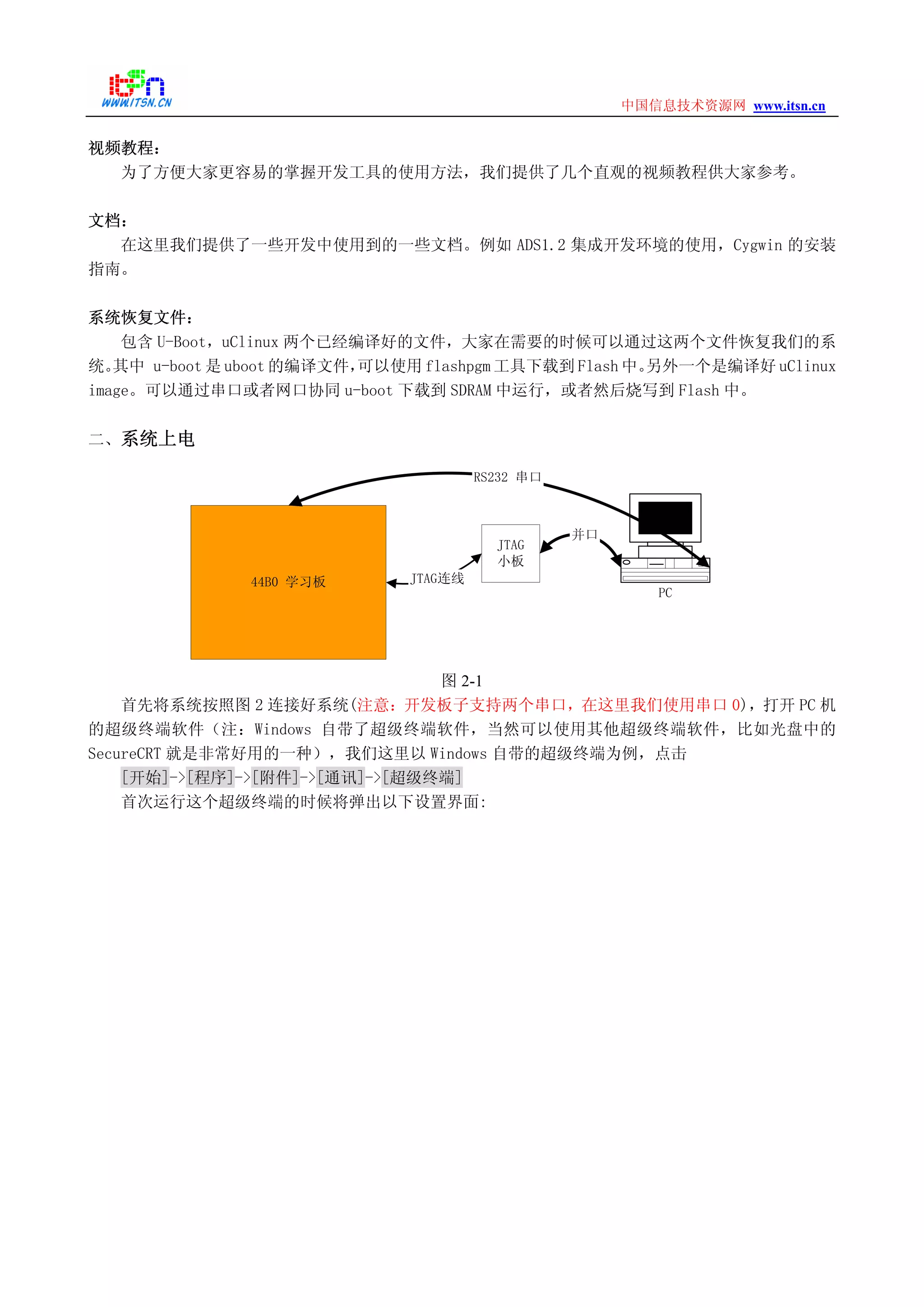 www.itsn.cn中国信息技术资源网
视频教程：
为了方便大家更容易的掌握开发工具的使用方法，我们提供了几个直观的视频教程供大家参考。
文档：
在这里我们提供了一些开发中使用到的一些文档。例如 ADS1.2 集成开发环境的使用，Cygwin 的安装
指南。
系统恢复文件：
包含 U-Boot，uClinux 两个已经编译好的文件，大家在需要的时候可以通过这两个文件恢复我们的系
统。其中 u-boot 是 uboot 的编译文件，可以使用 flashpgm 工具下载到 Flash 中。另外一个是编译好 uClinux
image。可以通过串口或者网口协同 u-boot 下载到 SDRAM 中运行，或者然后烧写到 Flash 中。
二、系统上电
JTAG
小板
44B0 学习板
PC
并口
RS232 串口
JTAG连线
图 2-1
首先将系统按照图 2 连接好系统(注意：开发板子支持两个串口，在这里我们使用串口 0)，打开 PC 机
的超级终端软件（注：Windows 自带了超级终端软件，当然可以使用其他超级终端软件，比如光盘中的
SecureCRT 就是非常好用的一种），我们这里以 Windows 自带的超级终端为例，点击
[开始]->[程序]->[附件]->[通讯]->[超级终端]
首次运行这个超级终端的时候将弹出以下设置界面:
 