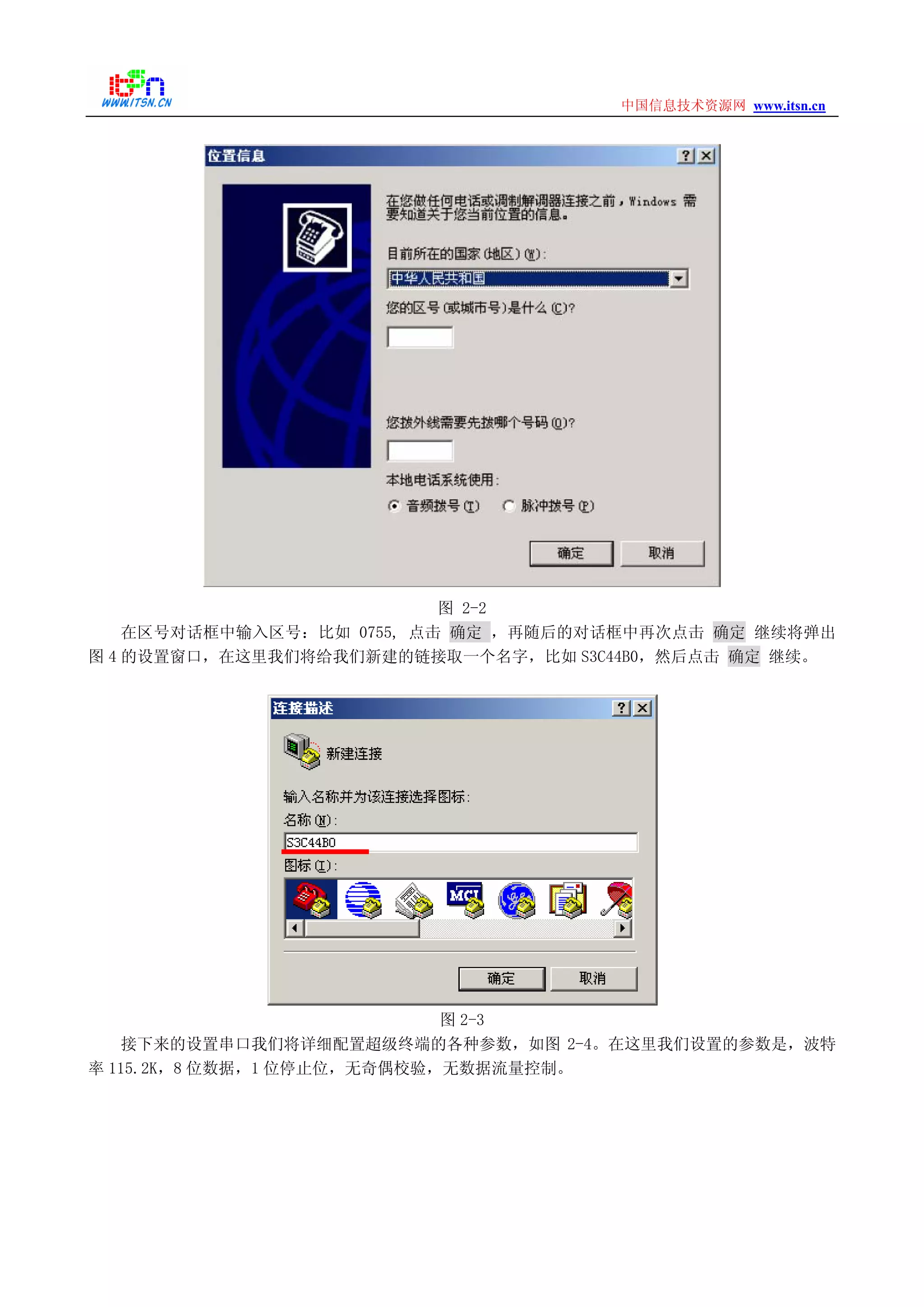 www.itsn.cn中国信息技术资源网
图 2-2
在区号对话框中输入区号：比如 0755, 点击 确定 ，再随后的对话框中再次点击 确定 继续将弹出
图 4 的设置窗口，在这里我们将给我们新建的链接取一个名字，比如 S3C44B0，然后点击 确定 继续。
图 2-3
接下来的设置串口我们将详细配置超级终端的各种参数，如图 2-4。在这里我们设置的参数是，波特
率 115.2K，8 位数据，1 位停止位，无奇偶校验，无数据流量控制。
 