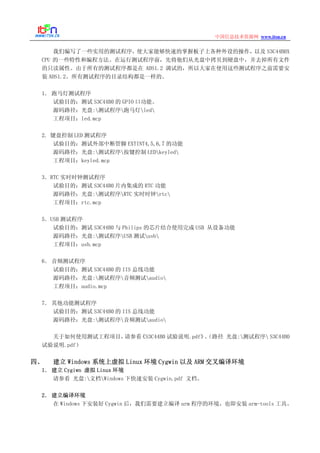 www.itsn.cn中国信息技术资源网
我们编写了一些实用的测试程序，使大家能够快速的掌握板子上各种外设的操作，以及 S3C44B0X
CPU 的一些特性和编程方法。在运行测试程序前，先将他们从光盘中拷贝到硬盘中，并去掉所有文件
的只读属性。由于所有的测试程序都是在 ADS1.2 调试的，所以大家在使用这些测试程序之前需要安
装 ADS1.2。所有测试程序的目录结构都是一样的。
1． 跑马灯测试程序
试验目的：测试 S3C44B0 的 GPIO 口功能。
源码路径：光盘:测试程序跑马灯led
工程项目：led.mcp
2. 键盘控制 LED 测试程序
试验目的：测试外部中断管脚 EXTINT4,5,6,7 的功能
源码路径：光盘:测试程序按键控制 LEDkeyled
工程项目：keyled.mcp
3．RTC 实时时钟测试程序
试验目的：测试 S3C44B0 片内集成的 RTC 功能
源码路径：光盘:测试程序RTC 实时时钟rtc
工程项目：rtc.mcp
5．USB 测试程序
试验目的：测试 S3C44B0 与 Philips 的芯片结合使用完成 USB 从设备功能
源码路径：光盘:测试程序USB 测试usb
工程项目：usb.mcp
6． 音频测试程序
试验目的：测试 S3C44B0 的 IIS 总线功能
源码路径：光盘:测试程序音频测试audio
工程项目：audio.mcp
7． 其他功能测试程序
试验目的：测试 S3C44B0 的 IIS 总线功能
源码路径：光盘:测试程序音频测试audio
关于如何使用测试工程项目，请参看《S3C44B0 试验说明.pdf》。（路径 光盘:测试程序 S3C44B0
试验说明.pdf）
四、 建立 Windows 系统上虚拟 Linux 环境 Cygwin 以及 ARM 交叉编译环境
1． 建立 Cygiwn 虚拟 Linux 环境
请参看 光盘:文档Windows 下快速安装 Cygwin.pdf 文档。
2． 建立编译环境
在 Windows 下安装好 Cygwin 后，我们需要建立编译 arm 程序的环境，也即安装 arm-tools 工具。
 