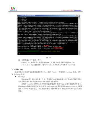 www.itsn.cn中国信息技术资源网
图 5-5
这一步骤生成了三个文件，其中:
u-boot，ELF 文件格式，使用 Flashpgm 工具来打开此文件编程到 Flash 当中
u-boot.bin 是二进制文件，使用 Fluted 工具来将此文件编程到 Flash 当中
2．U-BOOT 下载
在这里我们介绍两种方法来将编译好的 U-Boot 编程 Flash，一种是使用 Flashpgm 工具，另外一
种是 Fluted 工具。
FlashPgm
FlashPgm 是什么公司的,是一个 GUI 界面的 Flash 编成工具。由于其友好的编程界面，
更快的编程速度和更高的编程成功率使其被大家普遍使用。
在使用 FlashPgm 编程 Flash 的时候注意使用 JTAG 板的 Wiggler 接口连接到目标板上，
FlashPgm 不支持 STD 的 JTAG 接口。打开 Configuration 菜单下的 Communications 可以设置
设置 FlashPgm 的连接方式，在这里我们使用, 同时确保 JTAG 板的 J5 条线到 Wiggler 接口
状态。
 