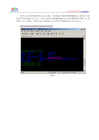 www.itsn.cn中国信息技术资源网
将 uClinux 的压缩包拷贝到 linux 主机上，然后通过下列命令解压缩源码包，这样会在当前
的目录下面生成 uClinux-dist 目录。（在这里，我们通过通过 SecureCRT 超级终端工具用 ssh 登
陆到 Linux 主机的, 因为在 Cygwin 的虚拟 Linux 环境下不能使用 make menuconfig。）
tar zxvf uClinux-dist-xxxxxxxx.tar.gz
图 6-1
 