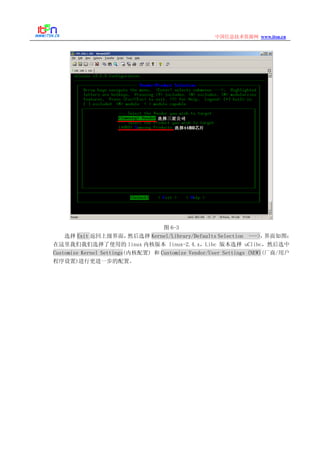 www.itsn.cn中国信息技术资源网
图 6-3
选择 Exit 返回上级界面，然后选择 Kernel/Library/Defaults Selection --->，界面如图：
在这里我们我们选择了使用的 linux 内核版本 linux-2.4.x，Libc 版本选择 uClibc，然后选中
Customize Kernel Settings(内核配置) 和 Customize Vendor/User Settings (NEW)(厂商/用户
程序设置)进行更进一步的配置。
 