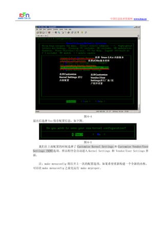 www.itsn.cn中国信息技术资源网
图 6-4
退出后选择 Yes 保存配置信息，如下图。
图 6-5
我们在上面配置的时候选择了 Customize Kernel Settings 和 Customize Vendor/User
Settings (NEW)选项。所以程序会自动进入 Kernel Settings 和 Vendor/User Settings 界
面。
注：make menuconfig 将打开上一次的配置选项，如果希望重新构建一个全新的内核，
可以在 make menuconfig 之前先运行 make mrproper。
 