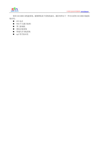 www.itsn.cn中国信息技术资源网
使用 S3C44B0X 来构建系统，能够降低真个系统的成本，我们列举以下一些可以采用 S3C44B0X 构建系
统应用：
GPS 电话
PDA(个人数字助理)
掌上游戏机
指纹识别系统
终端汽车导航系统
mp3 等手持应用
 