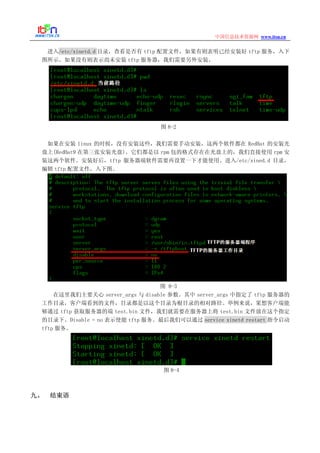 www.itsn.cn中国信息技术资源网
进入/etc/xinetd.d 目录，查看是否有 tftp 配置文件，如果有则表明已经安装好 tftp 服务，入下
图所示。如果没有则表示尚未安装 tftp 服务器，我们需要另外安装。
图 8-2
如果在安装 linux 的时候，没有安装这些，我们需要手动安装，这两个软件都在 RedHat 的安装光
盘上(RedHat9 在第三张安装光盘)。它们都是以 rpm 包的格式存在在光盘上的，我们直接使用 rpm 安
装这两个软件。安装好后，tftp 服务器端软件需要再设置一下才能使用。进入/etc/xined.d 目录，
编辑 tftp 配置文件，入下图。
图 8-3
在这里我们主要关心 server_args 与 disable 参数。其中 server_args 中指定了 tftp 服务器的
工作目录，客户端看到的文件，目录都是以这个目录为根目录的相对路径。举例来说，果想客户端能
够通过 tftp 获取服务器的端 test.bin 文件，我们就需要在服务器上将 test.bin 文件放在这个指定
的目录下。Disable = no 表示使能 tftp 服务。最后我们可以通过 service xinetd restart 指令启动
tftp 服务。
图 8-4
九、 结束语
 