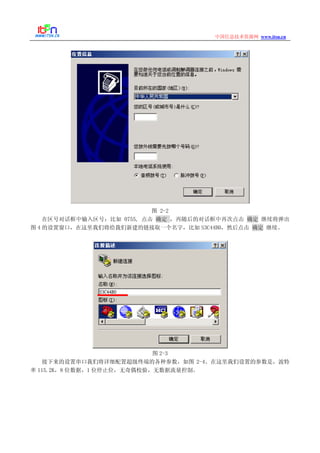 www.itsn.cn中国信息技术资源网
图 2-2
在区号对话框中输入区号：比如 0755, 点击 确定 ，再随后的对话框中再次点击 确定 继续将弹出
图 4 的设置窗口，在这里我们将给我们新建的链接取一个名字，比如 S3C44B0，然后点击 确定 继续。
图 2-3
接下来的设置串口我们将详细配置超级终端的各种参数，如图 2-4。在这里我们设置的参数是，波特
率 115.2K，8 位数据，1 位停止位，无奇偶校验，无数据流量控制。
 