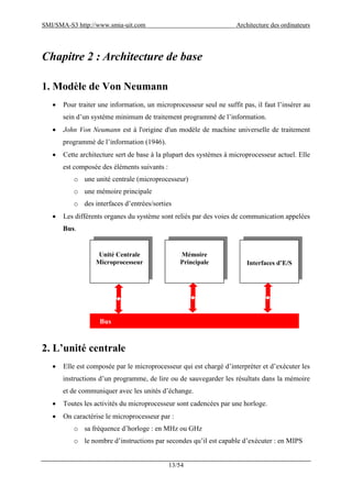 SMI/SMA-S3 http://www.smia-uit.com Architecture des ordinateurs
13/54
Chapitre 2 : Architecture de base
1. Modèle de Von Neumann
 Pour traiter une information, un microprocesseur seul ne suffit pas, il faut l’insérer au
sein d’un système minimum de traitement programmé de l’information.
 John Von Neumann est à l'origine d'un modèle de machine universelle de traitement
programmé de l’information (1946).
 Cette architecture sert de base à la plupart des systèmes à microprocesseur actuel. Elle
est composée des éléments suivants :
o une unité centrale (microprocesseur)
o une mémoire principale
o des interfaces d’entrées/sorties
 Les différents organes du système sont reliés par des voies de communication appelées
Bus.
2. L’unité centrale
 Elle est composée par le microprocesseur qui est chargé d’interpréter et d’exécuter les
instructions d’un programme, de lire ou de sauvegarder les résultats dans la mémoire
et de communiquer avec les unités d’échange.
 Toutes les activités du microprocesseur sont cadencées par une horloge.
 On caractérise le microprocesseur par :
o sa fréquence d’horloge : en MHz ou GHz
o le nombre d’instructions par secondes qu’il est capable d’exécuter : en MIPS
Unité Centrale
Microprocesseur
Mémoire
Principale Interfaces d’E/S
Bus
 