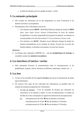 SMI/SMA-S3 http://www.smia-uit.com Architecture des ordinateurs
14/54
o la taille des données qu’il est capable de traiter : en bits
3. La mémoire principale
 Elle contient les instructions du ou des programmes en cours d’exécution et les
données associées à ce programme.
 Physiquement, elle se décompose souvent en :
o Une mémoire morte (ROM = Read Only Memory) chargée de stocker le BIOS
(Basic Input Output System, Système d’Entrées/Sorties de base) du système
d’exploitation, il est donc responsable de la gestion du matériel. ces données ne
sont pas perdues à la mise hors tension. C’est une mémoire à lecture seule.
o Une mémoire vive (RAM = Random Access Memory) chargée de stocker les
données intermédiaires ou les résultats de calculs. On peut lire ou écrire des
données dedans, ces données sont perdues à la mise hors tension.
Remarque :
 Les disques durs, disquettes, CDROM, etc… sont des périphériques de stockage, et
considérés comme des mémoires secondaires.
4. Les interfaces d’entrées / sorties
 Elles permettent d’assurer la communication entre le microprocesseur et les
périphériques. (capteur, clavier, moniteur ou afficheur, imprimante, modem, etc…).
5. Les bus
 Un bus est un ensemble de fils (appelés broches) qui assure la transmission du même
type d’information.
 On retrouve trois types de bus véhiculant des informations en parallèle dans un
système de traitement programmé de l’information :
o Un bus de données : C’est un ensemble de broches qui véhiculent les
instructions et les données à traités. Ce bus est bidirectionnel, le nombre de
broches de ce bus correspond à la capacité de traitement du microprocesseur.
Ex : - microprocesseur de 8 bits  Bus de données à 8 broches.
- microprocesseur de 16 bits  Bus de données à 16 broches.
- microprocesseur de 32 bits  Bus de données à 32 broches.
 