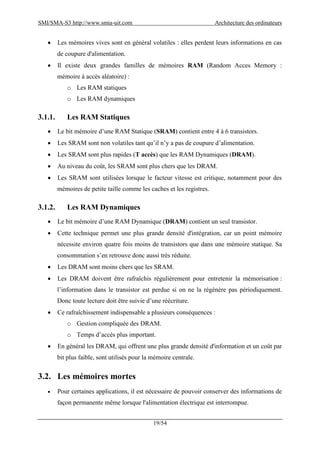 SMI/SMA-S3 http://www.smia-uit.com Architecture des ordinateurs
19/54
 Les mémoires vives sont en général volatiles : elles perdent leurs informations en cas
de coupure d'alimentation.
 Il existe deux grandes familles de mémoires RAM (Random Acces Memory :
mémoire à accès aléatoire) :
o Les RAM statiques
o Les RAM dynamiques
3.1.1. Les RAM Statiques
 Le bit mémoire d’une RAM Statique (SRAM) contient entre 4 à 6 transistors.
 Les SRAM sont non volatiles tant qu’il n’y a pas de coupure d’alimentation.
 Les SRAM sont plus rapides (T accès) que les RAM Dynamiques (DRAM).
 Au niveau du coût, les SRAM sont plus chers que les DRAM.
 Les SRAM sont utilisées lorsque le facteur vitesse est critique, notamment pour des
mémoires de petite taille comme les caches et les registres.
3.1.2. Les RAM Dynamiques
 Le bit mémoire d’une RAM Dynamique (DRAM) contient un seul transistor.
 Cette technique permet une plus grande densité d'intégration, car un point mémoire
nécessite environ quatre fois moins de transistors que dans une mémoire statique. Sa
consommation s’en retrouve donc aussi très réduite.
 Les DRAM sont moins chers que les SRAM.
 Les DRAM doivent être rafraîchis régulièrement pour entretenir la mémorisation :
l’information dans le transistor est perdue si on ne la régénère pas périodiquement.
Donc toute lecture doit être suivie d’une réécriture.
 Ce rafraîchissement indispensable a plusieurs conséquences :
o Gestion compliquée des DRAM.
o Temps d’accès plus important.
 En général les DRAM, qui offrent une plus grande densité d'information et un coût par
bit plus faible, sont utilisés pour la mémoire centrale.
3.2. Les mémoires mortes
 Pour certaines applications, il est nécessaire de pouvoir conserver des informations de
façon permanente même lorsque l'alimentation électrique est interrompue.
 