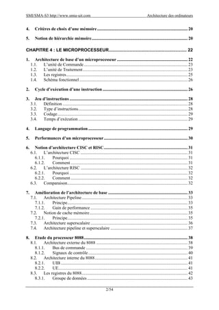 SMI/SMA-S3 http://www.smia-uit.com Architecture des ordinateurs
2/54
4. Critères de choix d’une mémoire.................................................................................. 20
5. Notion de hiérarchie mémoire....................................................................................... 20
CHAPITRE 4 : LE MICROPROCESSEUR............................................................... 22
1. Architecture de base d’un microprocesseur ................................................................ 22
1.1. L’unité de Commande.............................................................................................. 23
1.2. L’unité de Traitement............................................................................................... 23
1.3. Les registres.............................................................................................................. 25
1.4. Schéma fonctionnel.................................................................................................. 26
2. Cycle d’exécution d’une instruction ............................................................................. 26
3. Jeu d’instructions ........................................................................................................... 28
3.1. Définition ................................................................................................................. 28
3.2. Type d’instructions................................................................................................... 28
3.3. Codage...................................................................................................................... 29
3.4. Temps d’exécution ................................................................................................... 29
4. Langage de programmation .......................................................................................... 29
5. Performances d’un microprocesseur............................................................................ 30
6. Notion d’architecture CISC et RISC............................................................................ 31
6.1. L’architecture CISC ................................................................................................. 31
6.1.1. Pourquoi ........................................................................................................... 31
6.1.2. Comment .......................................................................................................... 31
6.2. L’architecture RISC ................................................................................................. 32
6.2.1. Pourquoi ........................................................................................................... 32
6.2.2. Comment .......................................................................................................... 32
6.3. Comparaison............................................................................................................. 32
7. Amélioration de l’architecture de base ........................................................................ 33
7.1. Architecture Pipeline................................................................................................ 33
7.1.1. Principe............................................................................................................. 33
7.1.2. Gain de performance ........................................................................................ 35
7.2. Notion de cache mémoire......................................................................................... 35
7.2.1. Principe............................................................................................................. 35
7.3. Architecture superscalaire........................................................................................ 36
7.4. Architecture pipeline et superscalaire ...................................................................... 37
8. Etude du processeur 8088.............................................................................................. 38
8.1. Architecture externe du 8088 ................................................................................... 38
8.1.1. Bus de commande ............................................................................................ 39
8.1.2. Signaux de contrôle.......................................................................................... 40
8.2. Architecture interne du 8088.................................................................................... 41
8.2.1. UIB................................................................................................................... 41
8.2.2. UE..................................................................................................................... 41
8.3. Les registres du 8088................................................................................................ 42
8.3.1. Groupe de données........................................................................................... 43
 