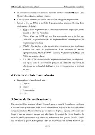 SMI/SMA-S3 http://www.smia-uit.com Architecture des ordinateurs
20/54
 On utilise alors des mémoires mortes ou mémoires à lecture seule (ROM : Read Only
Memory). Ces mémoires sont non volatiles.
 L’inscription en mémoire des données reste possible est appelée programmation.
 Suivant le type de ROM, la méthode de programmation changera. Il existe donc
plusieurs types de ROM :
o ROM : Elle est programmée par le fabricant et son contenu ne peut plus être ni
modifié, ni effacé par l'utilisateur.
o PROM : C’est une ROM qui peut être programmée une seule fois par
l'utilisateur (Programmable ROM). La programmation est réalisée à partir d’un
programmateur spécifique
o EPROM : Pour faciliter la mise au point d'un programme ou tout simplement
permettre une erreur de programmation, il est intéressant de pouvoir
reprogrammer une PROM. L'EPROM (Erasable Programmable ROM) est une
PROM qui peut être effacée.
o FLASH EPROM : est une mémoire programmable et effaçable électriquement.
Elle répond ainsi à l’inconvénient principal de l’EPROM (Impossible de
sélectionner une seule cellule à effacer) et peut être reprogrammée in situ (mot
par mot).
4. Critères de choix d’une mémoire
 Les principaux critères à retenir sont :
o Capacité
o Vitesse
o Consommation
o Coût
5. Notion de hiérarchie mémoire
Une mémoire idéale serait une mémoire de grande capacité, capable de stocker un maximum
d’informations et possédant un temps d’accès très faible afin de pouvoir travailler rapidement
sur ces informations. Mais il se trouve que les mémoires de grande capacité sont souvent très
lentes et que les mémoires rapides sont très chères. Et pourtant, la vitesse d’accès à la
mémoire conditionne dans une large mesure les performances d’un système. En effet, c’est là
que se trouve le goulot d’étranglement entre un microprocesseur capable de traiter des
 