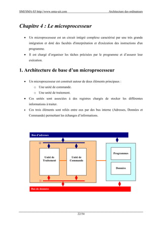 SMI/SMA-S3 http://www.smia-uit.com Architecture des ordinateurs
22/54
Chapitre 4 : Le microprocesseur
 Un microprocesseur est un circuit intégré complexe caractérisé par une très grande
intégration et doté des facultés d'interprétation et d'exécution des instructions d'un
programme.
 Il est chargé d’organiser les tâches précisées par le programme et d’assurer leur
exécution.
1. Architecture de base d’un microprocesseur
 Un microprocesseur est construit autour de deux éléments principaux :
o Une unité de commande.
o Une unité de traitement.
 Ces unités sont associées à des registres chargés de stocker les différentes
informations à traiter.
 Ces trois éléments sont reliés entre eux par des bus interne (Adresses, Données et
Commande) permettant les échanges d’informations.
Unité de
Traitement
Unité de
Commande
Bus d’adresses
Bus de données
Programmes
Données
@
D
 