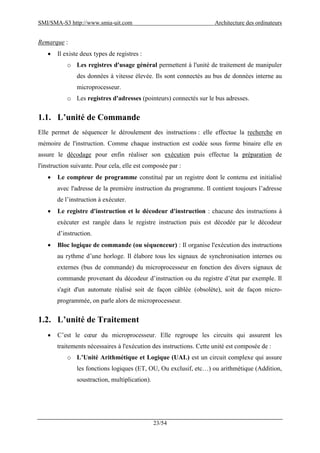 SMI/SMA-S3 http://www.smia-uit.com Architecture des ordinateurs
23/54
Remarque :
 Il existe deux types de registres :
o Les registres d'usage général permettent à l'unité de traitement de manipuler
des données à vitesse élevée. Ils sont connectés au bus de données interne au
microprocesseur.
o Les registres d'adresses (pointeurs) connectés sur le bus adresses.
1.1. L’unité de Commande
Elle permet de séquencer le déroulement des instructions : elle effectue la recherche en
mémoire de l'instruction. Comme chaque instruction est codée sous forme binaire elle en
assure le décodage pour enfin réaliser son exécution puis effectue la préparation de
l'instruction suivante. Pour cela, elle est composée par :
 Le compteur de programme constitué par un registre dont le contenu est initialisé
avec l'adresse de la première instruction du programme. Il contient toujours l’adresse
de l’instruction à exécuter.
 Le registre d'instruction et le décodeur d'instruction : chacune des instructions à
exécuter est rangée dans le registre instruction puis est décodée par le décodeur
d’instruction.
 Bloc logique de commande (ou séquenceur) : Il organise l'exécution des instructions
au rythme d’une horloge. Il élabore tous les signaux de synchronisation internes ou
externes (bus de commande) du microprocesseur en fonction des divers signaux de
commande provenant du décodeur d’instruction ou du registre d’état par exemple. Il
s'agit d'un automate réalisé soit de façon câblée (obsolète), soit de façon micro-
programmée, on parle alors de microprocesseur.
1.2. L’unité de Traitement
 C’est le cœur du microprocesseur. Elle regroupe les circuits qui assurent les
traitements nécessaires à l'exécution des instructions. Cette unité est composée de :
o L’Unité Arithmétique et Logique (UAL) est un circuit complexe qui assure
les fonctions logiques (ET, OU, Ou exclusif, etc…) ou arithmétique (Addition,
soustraction, multiplication).
 