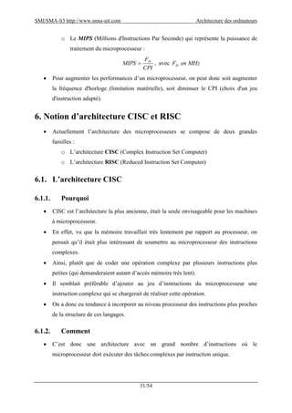 SMI/SMA-S3 http://www.smia-uit.com Architecture des ordinateurs
31/54
o Le MIPS (Millions d'Instructions Par Seconde) qui représente la puissance de
traitement du microprocesseur :
CPI
F
MIPS H
 , avec MHzenFH
 Pour augmenter les performances d’un microprocesseur, on peut donc soit augmenter
la fréquence d'horloge (limitation matérielle), soit diminuer le CPI (choix d'un jeu
d'instruction adapté).
6. Notion d’architecture CISC et RISC
 Actuellement l’architecture des microprocesseurs se compose de deux grandes
familles :
o L’architecture CISC (Complex Instruction Set Computer)
o L’architecture RISC (Reduced Instruction Set Computer)
6.1. L’architecture CISC
6.1.1. Pourquoi
 CISC est l’architecture la plus ancienne, était la seule envisageable pour les machines
à microprocesseur.
 En effet, vu que la mémoire travaillait très lentement par rapport au processeur, on
pensait qu’il était plus intéressant de soumettre au microprocesseur des instructions
complexes.
 Ainsi, plutôt que de coder une opération complexe par plusieurs instructions plus
petites (qui demanderaient autant d’accès mémoire très lent).
 Il semblait préférable d’ajouter au jeu d’instructions du microprocesseur une
instruction complexe qui se chargerait de réaliser cette opération.
 On a donc eu tendance à incorporer au niveau processeur des instructions plus proches
de la structure de ces langages.
6.1.2. Comment
 C’est donc une architecture avec un grand nombre d’instructions où le
microprocesseur doit exécuter des tâches complexes par instruction unique.
 