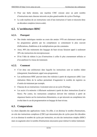 SMI/SMA-S3 http://www.smia-uit.com Architecture des ordinateurs
32/54
 Pour une tâche donnée, une machine CISC exécute ainsi un petit nombre
d’instructions mais chacune nécessite un plus grand nombre de cycles d’horloge.
 Le code machine de ces instructions varie d’une instruction à l’autre et nécessite donc
un décodeur complexe (micro-code).
6.2. L’architecture RISC
6.2.1. Pourquoi
 Des études statistiques menées au cours des années 1970 ont clairement montré que
les programmes générés par les compilateurs se contentaient le plus souvent
d'affectations, d'additions et de multiplications par des constantes.
 Ainsi, 80% des traitements des langages de haut niveau faisaient appel à seulement
20% des instructions du microprocesseur.
 D’où l’idée de réduire le jeu d’instructions à celles le plus couramment utilisées et
d’en améliorer la vitesse de traitement.
6.2.2. Comment
 C’est donc une architecture dans laquelle les instructions sont en nombre réduit
(chargement, branchement, appel sous-programme).
 Les architectures RISC peuvent donc être réalisées à partir de séquenceur câblé. Leur
réalisation libère de la surface permettant d’augmenter le nombre de registres ou
d’unités de traitement par exemple.
 Chacune de ces instructions s’exécutent ainsi en un cycle d’horloge.
 Les accès à la mémoire s’effectuent seulement à partir de deux instructions (Load et
Store). Par contre, les instructions complexes doivent être réalisées à partir de
séquences basées sur les instructions élémentaires, ce qui nécessite un compilateur très
évolué dans le cas de programmation en langage de haut niveau.
6.3. Comparaison
Le choix dépendra des applications visées. En effet, si on diminue le nombre d'instructions,
on crée des instructions complexes (CISC) qui nécessitent plus de cycles pour être décodées
et si on diminue le nombre de cycles par instruction, on crée des instructions simples (RISC)
mais on augmente alors le nombre d'instructions nécessaires pour réaliser le même traitement.
 