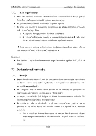 SMI/SMA-S3 http://www.smia-uit.com Architecture des ordinateurs
35/54
7.1.2. Gain de performance
 Dans cette structure, la machine débute l’exécution d’une instruction à chaque cycle et
le pipeline est pleinement occupé à partir du quatrième cycle.
 Le gain obtenu dépend donc du nombre d’étages du pipeline.
 En effet, pour exécuter n instructions, en supposant que chaque instruction s’exécute
en k cycles d’horloge, il faut :
o n.k cycles d’horloge pour une exécution séquentielle.
o k cycles d’horloge pour exécuter la première instruction puis n-1 cycles pour
les n-1 instructions suivantes si on utilise un pipeline de k étages.
 Donc lorsque le nombre n d’instructions à exécuter est grand par rapport à k, on
peut admettre qu’on divise le temps d’exécution par k.
Exemples :
 Les Pentium 2, 3 et 4 d’Intel comprennent respectivement un pipeline de 10, 12 et 20
étages.
7.2. Notion de cache mémoire
7.2.1. Principe
 Depuis le début des années 80, une des solutions utilisées pour masquer cette latence
est de disposer une mémoire très rapide entre le microprocesseur et la mémoire. Elle
est appelée cache mémoire.
 On compense ainsi la faible vitesse relative de la mémoire en permettant au
microprocesseur d’acquérir les données à sa vitesse propre.
 Au départ cette mémoire était intégrée en dehors du microprocesseur mais elle fait
maintenant partie intégrante du microprocesseur.
 Le principe de cache est très simple : le microprocesseur n’a pas conscience de sa
présence et lui envoie toutes ses requêtes comme s’il agissait de la mémoire
principale:
o Soit la donnée ou l’instruction requise est présente dans le cache et elle est
alors envoyée directement au microprocesseur. On parle de succès de cache.
(a)
 