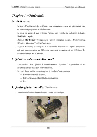 SMI/SMA-S3 http://www.smia-uit.com Architecture des ordinateurs
4/54
Chapitre 1 : Généralités
1. Introduction
 Le cours d’architecture des systèmes à microprocesseur expose les principes de base
du traitement programmé de l’information.
 La mise en œuvre de ces systèmes s’appuie sur 2 modes de réalisation distincts :
Matériel + Logiciel.
 Matériel (Hardware) = Correspond à l’aspect concret du système : Unité Centrale,
Mémoires, Organes d’Entrées / Sorties, etc…
 Logiciel (Software) = correspond à un ensemble d’instructions : appelé programme,
qui sont contenues dans les différentes mémoires du système et qui définissent les
actions effectuées par le matériel.
2. Qu’est ce qu’une architecture ?
 L’architecture d’un système à microprocesseur représente l’organisation de ses
différentes unités et de leurs interconnexions.
 Le choix d’une architecture est toujours le résultat d’un compromis :
o Entre performances et coûts,
o Entre efficacités et facilités de constructions,
o Etc…
3. Quatre générations d’ordinateurs
 Première génération : Les ordinateurs à tubes électroniques.
 