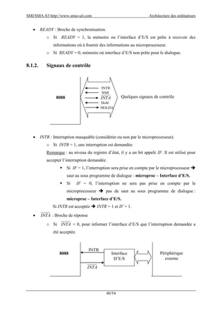 SMI/SMA-S3 http://www.smia-uit.com Architecture des ordinateurs
40/54
 READY : Broche de synchronisation.
o Si READY = 1, la mémoire ou l’interface d’E/S est prête à recevoir des
informations où à fournir des informations au microprocesseur.
o Si READY = 0, mémoire où interface d’E/S non prête pour le dialogue.
8.1.2. Signaux de contrôle
 INTR : Interruption masquable (considérée ou non par le microprocesseur).
o Si INTR = 1, une interruption est demandée.
Remarque : au niveau du registre d’état, il y a un bit appelé IF. Il est utilisé pour
accepter l’interruption demandée.
 Si IF = 1, l’interruption sera prise en compte par le microprocesseur 
saut au sous programme de dialogue : microproc – Interface d’E/S.
 Si IF = 0, l’interruption ne sera pas prise en compte par le
microprocesseur  pas de saut au sous programme de dialogue :
microproc – Interface d’E/S.
Si INTR est acceptée  INTR = 1 et IF = 1.
 INTA : Broche de réponse
o Si INTA = 0, pour informer l’interface d’E/S que l’interruption demandée a
été acceptée.
8088 Quelques signaux de contrôle
NMI
INTA
Hold
HOLDA
INTR
8088 Interface
D’E/S
Périphérique
externe
INTR
INTA
 