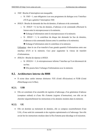 SMI/SMA-S3 http://www.smia-uit.com Architecture des ordinateurs
41/54
 NMI : Broche d’interruption non masquable.
o Si NMI = 1, saut obligatoire à un sous programme de dialogue avec l’interface
d’E/S qui a générée l’interruption NMI.
 HOLD : Broche de demande des bus de données, d’adresses et de commande.
o Si HOLD = 0, les bus de données, d’adresses et de commande effectuent la
liaison entre le microprocesseur et la mémoire.
 Echange d’information entre le microprocesseur et la mémoire.
o Si HOLD = 1, le contrôleur du disque dur demande les bus de données,
d’adresses et de commande (liaison entre le contrôleur et la mémoire).
 Echange d’information entre le contrôleur et la mémoire.
Utilisation : dans le cas d’un transfert d’une grande quantité d’informations entre une
interface d’E/S et la mémoire. Ceci pour augmenter la vitesse de transfert
d’informations.
 HOLDA : Broche de réponse à HOLD.
o Si HOLDA = 1, le microprocesseur informe l’interface qu’il est déconnecté de
ses bus.
 Elle pourra faire l’échange d’informations avec la mémoire.
8.2. Architecture interne du 8088
 Il existe deux unités internes distinctes: l'UE (Unité d'Exécution) et l'UIB (Unité
d'Interfaçage avec le Bus).
8.2.1. UIB
 Elle est constituée d’un ensemble de registres d’adressage, d’un générateur d’adresse
(compteur ordinal) et d’une file d’attente (registre d’instruction), son rôle est de
chercher séquentiellement les instructions et les données stockées dans la mémoire.
8.2.2. UE
 Elle est destinée au traitement de données, elle se compose essentiellement d’une
UAL, d’une unité de commande et des registres opérationnels et d’adressage. Son rôle
est de lire les instructions stockées dans la file d’attente pour décodage et d’exécution.
 