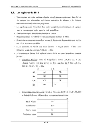 SMI/SMA-S3 http://www.smia-uit.com Architecture des ordinateurs
42/54
8.3. Les registres du 8088
 Un registre est une petite partie de mémoire intégrée au microprocesseur, dans le but
de recevoir des informations spécifiques, notamment des adresses et des données
stockées durant l'exécution d'un programme.
 Les registres peuvent être utilisés dans toutes les opérations arithmétiques et logiques
que le programmeur insère dans le code assembleur.
 Un registre complet présente une grandeur de 16 bits.
 chaque registre est en réalité divisé en deux registres distincts de 8 bits.
 De cette façon, nous pouvons utiliser une partie du registre si nous désirons y stocker
une valeur n'excédant pas 8 bits.
 Si, au contraire, la valeur que nous désirons y ranger excède 8 bits, nous
utiliserons le registre complet, c'est à dire 16 bits.
 Le programmeur dispose de 8 registres internes de 16 bits qu'on peut diviser en deux
groupes :
o Groupe de données : formé par 4 registres de 16 bits (AX, BX, CX, et DX)
chaque registre peut être divisé en deux registres de 8 bits (AH, AL,
BH, BL, CH, CL, DH et DL).
o Groupe de pointeur et indexe : formé de 4 registres de 16 bits (SI, DI, SP, BP)
et font généralement référence à un emplacement en mémoire.
AH AL
BH BL
CH CL
DH DL
15 8 7 0
AX
BX
CX
DX
SP
BP
SI
DI
15 0
Stack Pointer
Base Pointer
Source Index
Destination Index
 