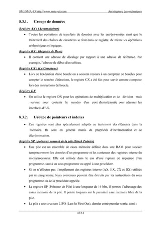 SMI/SMA-S3 http://www.smia-uit.com Architecture des ordinateurs
43/54
8.3.1. Groupe de données
Registre AX : (Accumulateur)
 Toutes les opérations de transferts de données avec les entrées-sorties ainsi que le
traitement des chaînes de caractères se font dans ce registre, de même les opérations
arithmétiques et logiques.
Registre BX : (Registre de Base)
 Il contient une adresse de décalage par rapport à une adresse de référence. Par
exemple, l'adresse de début d'un tableau.
Registre CX : (Le Compteur)
 Lors de l'exécution d'une boucle on a souvent recours à un compteur de boucles pour
compter le nombre d'itérations, le registre CX a été fait pour servir comme compteur
lors des instructions de boucle.
Registre DX
 On utilise le registre DX pour les opérations de multiplication et de division mais
surtout pour contenir le numéro d'un port d'entrée/sortie pour adresser les
interfaces d'E/S.
8.3.2. Groupe de pointeurs et indexes
 Ces registres sont plus spécialement adaptés au traitement des éléments dans la
mémoire. Ils sont en général munis de propriétés d'incrémentation et de
décrémentation.
Registre SP : pointeur sommet de la pile (Stach Pointer)
 Une pile est un ensemble de cases mémoire définie dans une RAM pour stocker
temporairement les données d’un programme et les contenues des registres interne du
microprocesseur. Elle est utilisée dans le cas d’une rupture de séquence d’un
programme, saut à un sous programme ou appel à une procédure.
 Si on n’effectue pas l’empilement des registres interne (AX, BX, CX et DX) utilisés
par un programme, leurs contenues peuvent être détruits par les instructions du sous
programme ou de la procédure appelée.
 Le registre SP (Pointeur de Pile) à une longueur de 16 bits, il permet l’adressage des
cases mémoire de la pile. Il pointe toujours sur la première case mémoire libre de la
pile.
 La pile a une structure LIFO (Last In First Out), dernier entré premier sortie, ainsi :
 