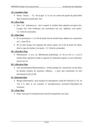 SMI/SMA-S3 http://www.smia-uit.com Architecture des ordinateurs
47/54
AF : (Auxiliary Flag)
 Demie retenue : Ce bit est égal à 1 si on a un retenue du quarter de poids faible
dans le quarter de poids plus fort.
ZF : (Zero Flag)
 Zéro : Cet indicateur est mis à 1 quand le résultat d'une opération est égal à zéro.
Lorsque l'on vient d'effectuer une soustraction (ou une addition). (voir partie :
1.2. Unité de commande).
SF : (Sign Flag)
 SF est positionné à 1 si le bit de poids fort du résultat d'une addition ou soustraction
est 1 ; sinon SF=0.
 SF est utile lorsque l'on manipule des entiers signés, car le bit de poids fort donne
alors le signe du résultat. (voir partie : 1.2. Unité de commande).
OF : (Overflow Flag)
 Débordement : si on a un débordement arithmétique ce bit est mis à 1, c-a-d le
résultat d'une opération excède la capacité de l'opérande (registre ou case mémoire),
sinon il est à 0.
DF : (Direction Flag)
 Auto Incrémentation/Décrémentation : utilisée pendant les instructions sur des blocs
de données (chaînes de caractères, tableaux, …) pour auto incrémenter ou auto
décrémenter le SI et le DI.
IF : (Interrupt Flag)
 Masque d'interruption : pour masquer les interruptions venant de l'extérieur ce bit est
mis à 0, dans le cas contraire le microprocesseur reconnaît l'interruption de
l'extérieur.
TF : (Trap Flag)
 Piége : pour que le microprocesseur exécute le programme pas à pas.
 