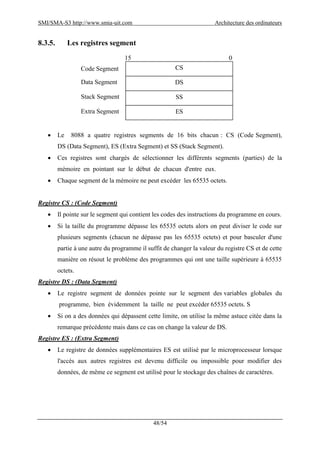 SMI/SMA-S3 http://www.smia-uit.com Architecture des ordinateurs
48/54
8.3.5. Les registres segment
 Le 8088 a quatre registres segments de 16 bits chacun : CS (Code Segment),
DS (Data Segment), ES (Extra Segment) et SS (Stack Segment).
 Ces registres sont chargés de sélectionner les différents segments (parties) de la
mémoire en pointant sur le début de chacun d'entre eux.
 Chaque segment de la mémoire ne peut excéder les 65535 octets.
Registre CS : (Code Segment)
 Il pointe sur le segment qui contient les codes des instructions du programme en cours.
 Si la taille du programme dépasse les 65535 octets alors on peut diviser le code sur
plusieurs segments (chacun ne dépasse pas les 65535 octets) et pour basculer d'une
partie à une autre du programme il suffit de changer la valeur du registre CS et de cette
manière on résout le problème des programmes qui ont une taille supérieure à 65535
octets.
Registre DS : (Data Segment)
 Le registre segment de données pointe sur le segment des variables globales du
programme, bien évidemment la taille ne peut excéder 65535 octets. S
 Si on a des données qui dépassent cette limite, on utilise la même astuce citée dans la
remarque précédente mais dans ce cas on change la valeur de DS.
Registre ES : (Extra Segment)
 Le registre de données supplémentaires ES est utilisé par le microprocesseur lorsque
l'accès aux autres registres est devenu difficile ou impossible pour modifier des
données, de même ce segment est utilisé pour le stockage des chaînes de caractères.
CS
DS
SS
ES
15 0
Code Segment
Data Segment
Stack Segment
Extra Segment
 