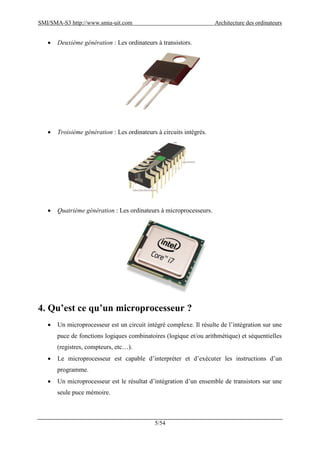SMI/SMA-S3 http://www.smia-uit.com Architecture des ordinateurs
5/54
 Deuxième génération : Les ordinateurs à transistors.
 Troisième génération : Les ordinateurs à circuits intégrés.
 Quatrième génération : Les ordinateurs à microprocesseurs.
4. Qu’est ce qu’un microprocesseur ?
 Un microprocesseur est un circuit intégré complexe. Il résulte de l’intégration sur une
puce de fonctions logiques combinatoires (logique et/ou arithmétique) et séquentielles
(registres, compteurs, etc…).
 Le microprocesseur est capable d’interpréter et d’exécuter les instructions d’un
programme.
 Un microprocesseur est le résultat d’intégration d’un ensemble de transistors sur une
seule puce mémoire.
 