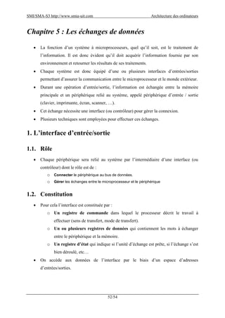 SMI/SMA-S3 http://www.smia-uit.com Architecture des ordinateurs
52/54
Chapitre 5 : Les échanges de données
 La fonction d’un système à microprocesseurs, quel qu’il soit, est le traitement de
l’information. Il est donc évident qu’il doit acquérir l’information fournie par son
environnement et retourner les résultats de ses traitements.
 Chaque système est donc équipé d’une ou plusieurs interfaces d’entrées/sorties
permettant d’assurer la communication entre le microprocesseur et le monde extérieur.
 Durant une opération d’entrée/sortie, l’information est échangée entre la mémoire
principale et un périphérique relié au système, appelé périphérique d’entrée / sortie
(clavier, imprimante, écran, scanner, …).
 Cet échange nécessite une interface (ou contrôleur) pour gérer la connexion.
 Plusieurs techniques sont employées pour effectuer ces échanges.
1. L’interface d’entrée/sortie
1.1. Rôle
 Chaque périphérique sera relié au système par l’intermédiaire d’une interface (ou
contrôleur) dont le rôle est de :
o Connecter le périphérique au bus de données.
o Gérer les échanges entre le microprocesseur et le périphérique
1.2. Constitution
 Pour cela l’interface est constituée par :
o Un registre de commande dans lequel le processeur décrit le travail à
effectuer (sens de transfert, mode de transfert).
o Un ou plusieurs registres de données qui contiennent les mots à échanger
entre le périphérique et la mémoire.
o Un registre d’état qui indique si l’unité d’échange est prête, si l’échange s’est
bien déroulé, etc…
 On accède aux données de l’interface par le biais d’un espace d’adresses
d’entrées/sorties.
 