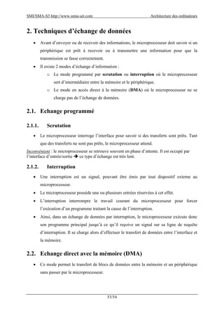 SMI/SMA-S3 http://www.smia-uit.com Architecture des ordinateurs
53/54
2. Techniques d’échange de données
 Avant d’envoyer ou de recevoir des informations, le microprocesseur doit savoir si un
périphérique est prêt à recevoir ou à transmettre une information pour que la
transmission se fasse correctement.
 Il existe 2 modes d’échange d’information :
o Le mode programmé par scrutation ou interruption où le microprocesseur
sert d’intermédiaire entre la mémoire et le périphérique.
o Le mode en accès direct à la mémoire (DMA) où le microprocesseur ne se
charge pas de l’échange de données.
2.1. Echange programmé
2.1.1. Scrutation
 Le microprocesseur interroge l’interface pour savoir si des transferts sont prêts. Tant
que des transferts ne sont pas prêts, le microprocesseur attend.
Inconvénient : le microprocesseur se retrouve souvent en phase d’attente. Il est occupé par
l’interface d’entrée/sortie  ce type d’échange est très lent.
2.1.2. Interruption
 Une interruption est un signal, pouvant être émis par tout dispositif externe au
microprocesseur.
 Le microprocesseur possède une ou plusieurs entrées réservées à cet effet.
 L’interruption interrompre le travail courant du microprocesseur pour forcer
l’exécution d’un programme traitant la cause de l’interruption.
 Ainsi, dans un échange de données par interruption, le microprocesseur exécute donc
son programme principal jusqu’à ce qu’il reçoive un signal sur sa ligne de requête
d’interruption. Il se charge alors d’effectuer le transfert de données entre l’interface et
la mémoire.
2.2. Echange direct avec la mémoire (DMA)
 Ce mode permet le transfert de blocs de données entre la mémoire et un périphérique
sans passer par le microprocesseur.
 