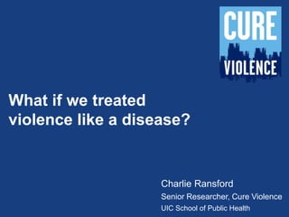 What if we treated
violence like a disease?
Charlie Ransford
Senior Researcher, Cure Violence
UIC School of Public Health
 