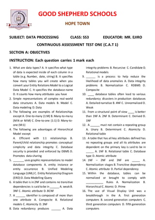 GOOD SHEPHERD SCHOOLS
HOPE TOWN
SUBJECT: DATA PROCESSING CLASS: SS3 EDUCATOR: MR. EJIRO
CONTINUOUS ASSESSMENT TEST ONE (C.A.T 1)
SECTION A: OBJECTIVES
INSTRUCTION: Each question carries 1 mark each
1. What are data types? A. It specifies what type
of data is expected inside of each column in a
table (e.g. Number, date, string) B. It specifies
how many tables you will create when you
convert your Entity Relations Model to a Logical
Data Model C. It specifies the database-name
D. It counts how many attributes you have
2. Simple representations of complex real-world
data structures A. Data models B. Model C.
Data modeling D. Data
3. The following are examples of Relationships
except A. One-to-many (1:M) B. Many-to-many
(M:N or M:M) C. One-to-one (1:1) D. Many-to-
one (M:1)
4. The following are advantages of Hierarchical
Model except
A. Efficient with 1:1 relationships B.
Parent/child relationship promotes conceptual
simplicity and data integrity C. Database
security is provided and enforced by DBMS D.
Promotes data sharing
5. _______ uses graphic representations to model
database components A. entity instance or
entity occurrence B. Unified Modeling
Language (UML) C. Entity Relationship Diagram
(ERD) D. Data Modelling Query
6. A table that is in 2NF and contains no transitive
dependencies is said to be in ______ A. weak B.
3NF C. Atomic attribute D. BCNF
7. A ______ identifier is composed of more than
one attribute A. Composite B. Relational
models C. Atomicity D. 3NF
8. Data redundancy produces ______ A. Data
integrity problems B. Recursive C. Candidate D.
Relational models
9. ______ is a process to help reduce the
likelihood of data anomalies A. Data integrity
problems B. Normalization C. RDBMS D.
Composite
10. ____ database tables often lead to various
redundancy disasters in production databases
A. Detailed narrative B. 4NF C. Unnormalized D.
Weak
11. From a structural point of view ____ is better
than 1NF A. 2NF B. Determinant C. Derived D.
1NF
12. A ______ must not contain a repeating group
A. Unary B. Determinant C. Atomicity D.
Relational table
13. A table that has all key attributes defined has
no repeating groups and all its attributes are
dependent on the primary key is said to be in
_____ A. 1NF B. Relational table C. Database
type D. Atomic attribute
14. 1NF – 2NF and 3NF are _____ A.
Normalization stages B. Transitive dependency
C. Atomic attribute D. Partial dependency
15. Within the database, tables can be
normalized or brought to comply with
___________ Rules A. Normalization B.
Hierarchical C. Atomic D. Prime
16. The use of Visual Display Unit was a
breakthrough in the A. first generation
computers B. second generation computers C.
third generation computers D. fifth generation
computers
 