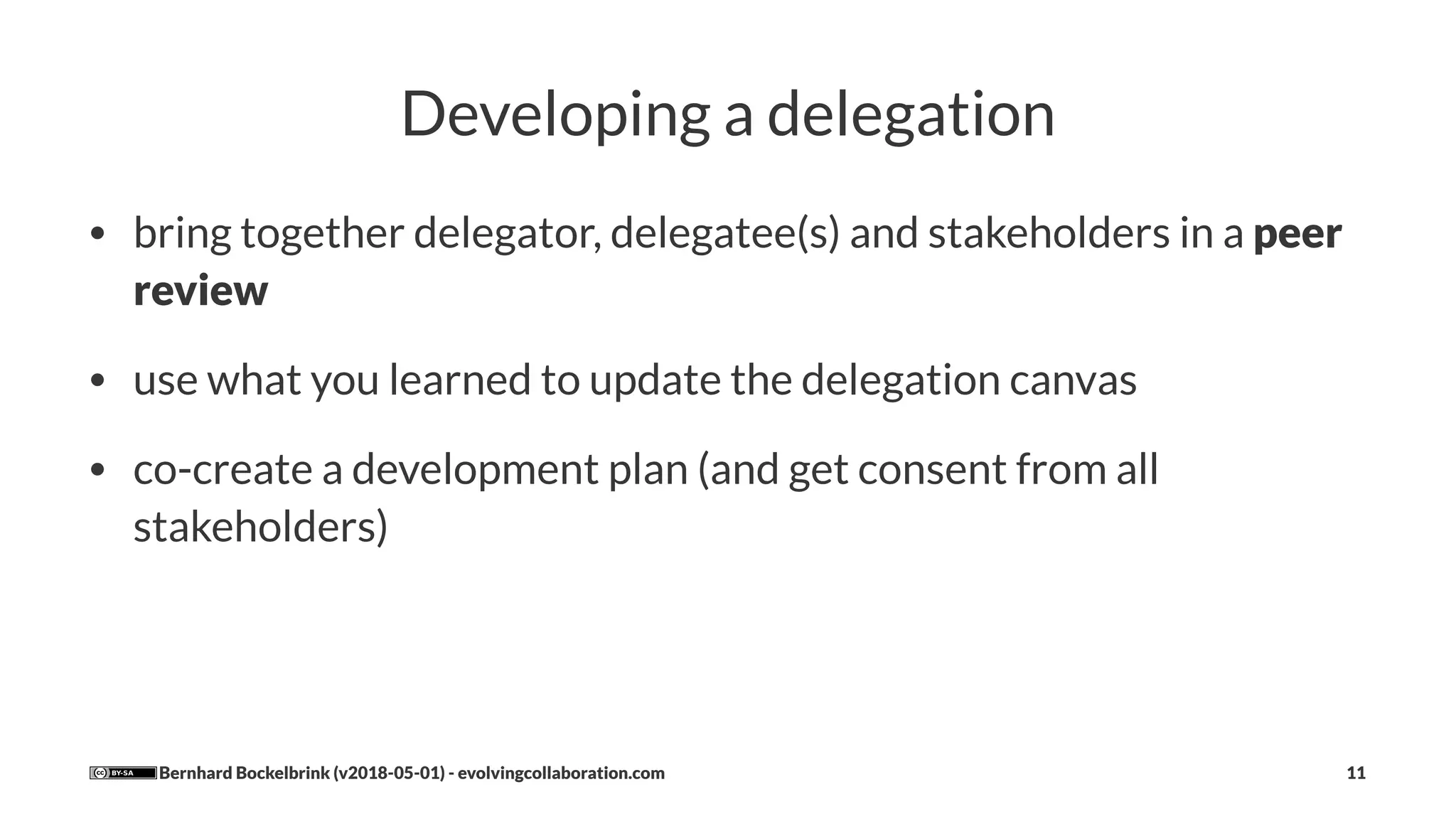 Developing a delegation
• bring together delegator, delegatee(s) and stakeholders in a peer
review
• use what you learned to update the delegation canvas
• co-create a development plan (and get consent from all
stakeholders)
Bernhard Bockelbrink (v2018-05-01) - evolvingcollaboration.com 11
 